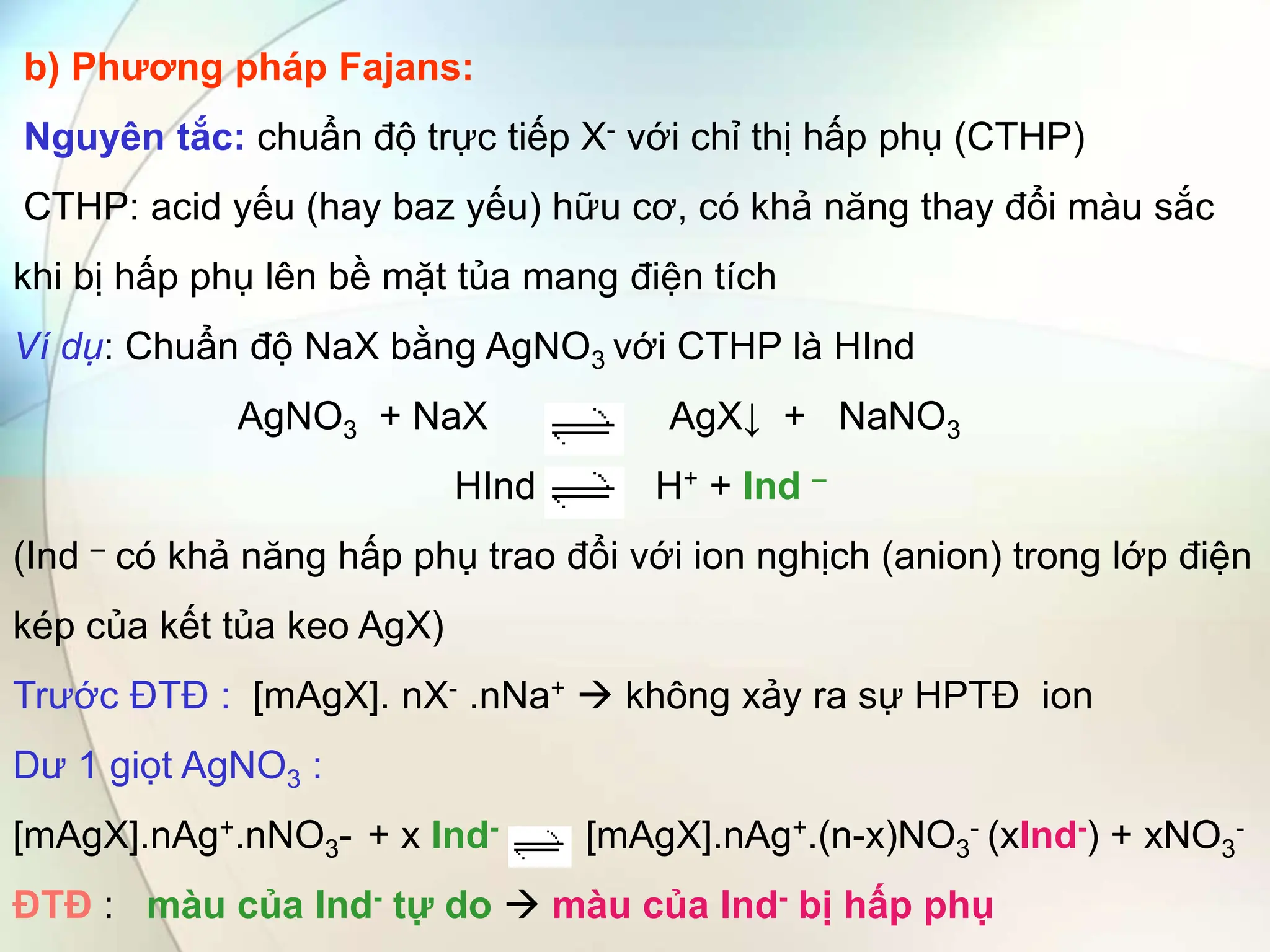 b) Phương pháp Fajans:
Nguyên tắc: chuẩn độ trực tiếp X- với chỉ thị hấp phụ (CTHP)
CTHP: acid yếu (hay baz yếu) hữu cơ, có khả năng thay đổi màu sắc
khi bị hấp phụ lên bề mặt tủa mang điện tích
Ví dụ: Chuẩn độ NaX bằng AgNO3 với CTHP là HInd
AgNO3 + NaX AgX↓ + NaNO3
HInd H+ + Ind –
(Ind – có khả năng hấp phụ trao đổi với ion nghịch (anion) trong lớp điện
kép của kết tủa keo AgX)
Trước ĐTĐ : [mAgX]. nX- .nNa+  không xảy ra sự HPTĐ ion
Dư 1 giọt AgNO3 :
[mAgX].nAg+.nNO3- + x Ind- [mAgX].nAg+.(n-x)NO3
- (xInd-) + xNO3
-
ĐTĐ : màu của Ind- tự do  màu của Ind- bị hấp phụ
 