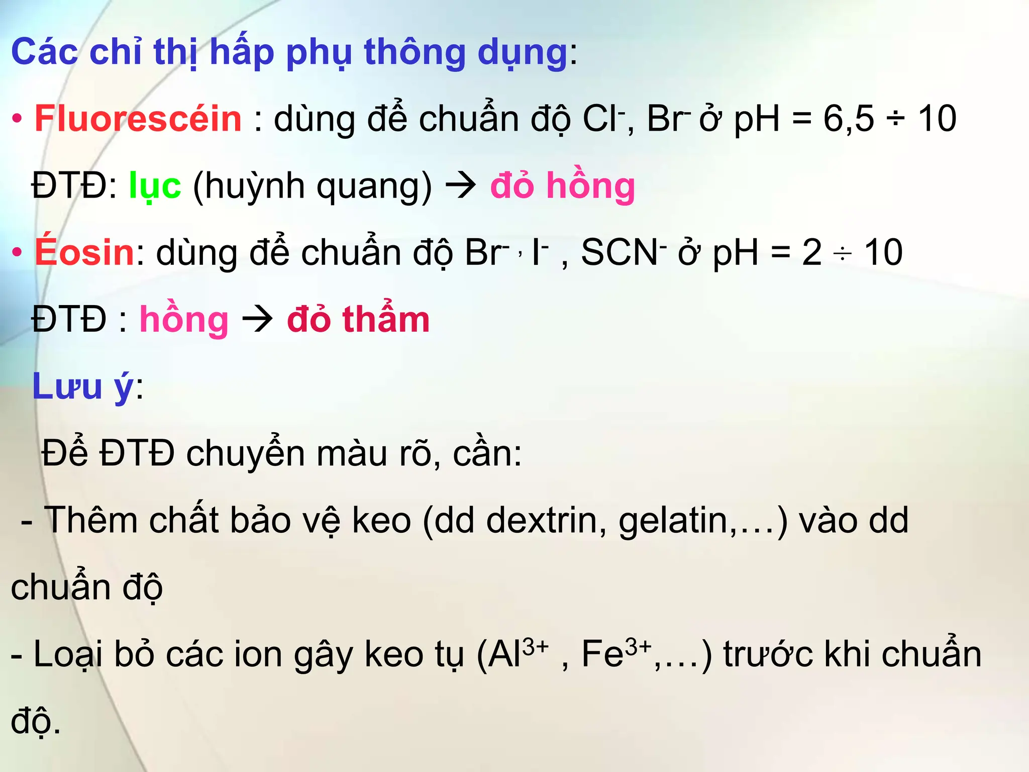 Các chỉ thị hấp phụ thông dụng:
• Fluorescéin : dùng để chuẩn độ Cl-, Br- ở pH = 6,5 ÷ 10
ĐTĐ: lục (huỳnh quang)  đỏ hồng
• Éosin: dùng để chuẩn độ Br- , I- , SCN- ở pH = 2 ÷ 10
ĐTĐ : hồng  đỏ thẩm
Lưu ý:
Để ĐTĐ chuyển màu rõ, cần:
- Thêm chất bảo vệ keo (dd dextrin, gelatin,…) vào dd
chuẩn độ
- Loại bỏ các ion gây keo tụ (Al3+ , Fe3+,…) trước khi chuẩn
độ.
 