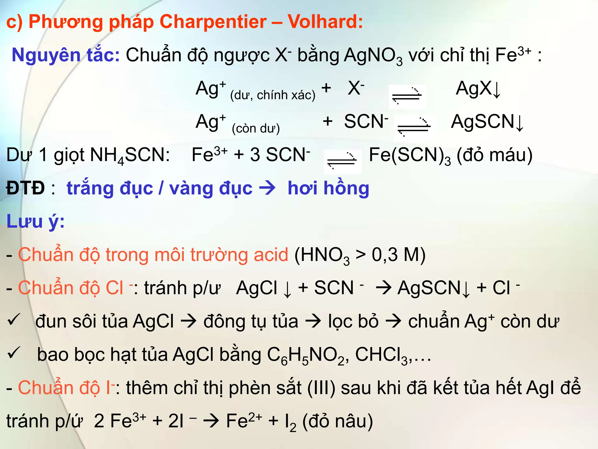 c) Phương pháp Charpentier – Volhard:
Nguyên tắc: Chuẩn độ ngược X- bằng AgNO3 với chỉ thị Fe3+ :
Ag+
(dư, chính xác) + X- AgX↓
Ag+
(còn dư) + SCN- AgSCN↓
Dư 1 giọt NH4SCN: Fe3+ + 3 SCN- Fe(SCN)3 (đỏ máu)
ĐTĐ : trắng đục / vàng đục  hơi hồng
Lưu ý:
- Chuẩn độ trong môi trường acid (HNO3 > 0,3 M)
- Chuẩn độ Cl -: tránh p/ư AgCl ↓ + SCN -  AgSCN↓ + Cl -
 đun sôi tủa AgCl  đông tụ tủa  lọc bỏ  chuẩn Ag+ còn dư
 bao bọc hạt tủa AgCl bằng C6H5NO2, CHCl3,…
- Chuẩn độ I-: thêm chỉ thị phèn sắt (III) sau khi đã kết tủa hết AgI để
tránh p/ứ 2 Fe3+ + 2I –  Fe2+ + I2 (đỏ nâu)
 