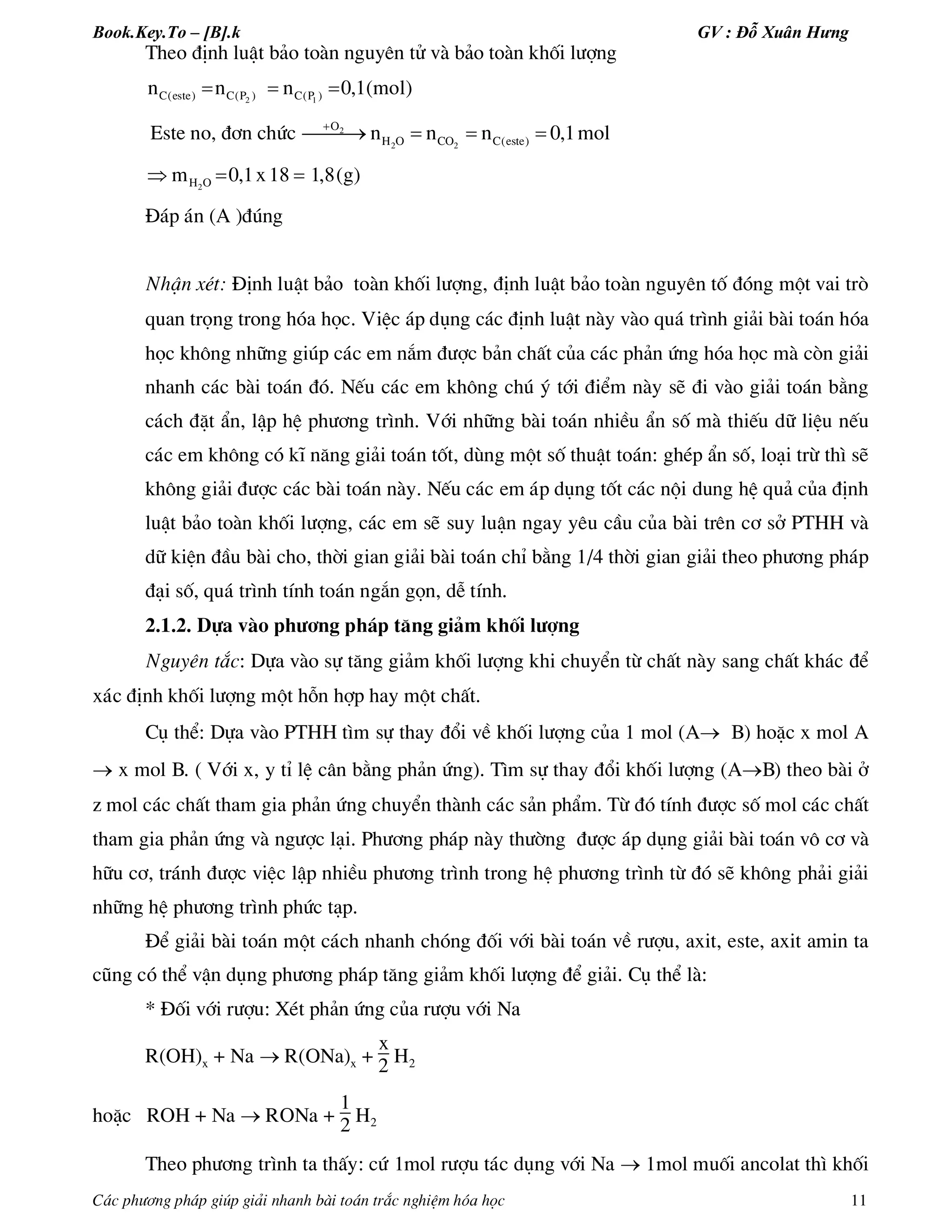 Book.Key.To – [B].k GV : Đỗ Xuân Hưng
C¸c ph­¬ng ph¸p gióp gi¶i nhanh bµi to¸n tr¾c nghiÖm hãa häc 11
Theo ®Þnh luËt b¶o toµn nguyªn tö vµ b¶o toµn khèi l­îng
  2 1C(este) C(P ) C(P )n n n 0,1(mol)
Este no, ®¬n chøc 
   2
2 2
O
H O CO C(este)n n n 0,1mol
  2H Om 0,1x18 1,8(g)
§¸p ¸n (A )®óng
NhËn xÐt: §Þnh luËt b¶o toµn khèi l­îng, ®Þnh luËt b¶o toµn nguyªn tè ®ãng mét vai trß
quan träng trong hãa häc. ViÖc ¸p dông c¸c ®Þnh luËt nµy vµo qu¸ tr×nh gi¶i bµi to¸n hãa
häc kh«ng nh÷ng gióp c¸c em n¾m ®­îc b¶n chÊt cña c¸c ph¶n øng hãa häc mµ cßn gi¶i
nhanh c¸c bµi to¸n ®ã. NÕu c¸c em kh«ng chó ý tíi ®iÓm nµy sÏ ®i vµo gi¶i to¸n b»ng
c¸ch ®Æt Èn, lËp hÖ ph­¬ng tr×nh. Víi nh÷ng bµi to¸n nhiÒu Èn sè mµ thiÕu d÷ liÖu nÕu
c¸c em kh«ng cã kÜ n¨ng gi¶i to¸n tèt, dïng mét sè thuËt to¸n: ghÐp Èn sè, lo¹i trõ th× sÏ
kh«ng gi¶i ®­îc c¸c bµi to¸n nµy. NÕu c¸c em ¸p dông tèt c¸c néi dung hÖ qu¶ cña ®Þnh
luËt b¶o toµn khèi l­îng, c¸c em sÏ suy luËn ngay yªu cÇu cña bµi trªn c¬ së PTHH vµ
d÷ kiÖn ®Çu bµi cho, thêi gian gi¶i bµi to¸n chØ b»ng 1/4 thêi gian gi¶i theo ph­¬ng ph¸p
®¹i sè, qu¸ tr×nh tÝnh to¸n ng¾n gän, dÔ tÝnh.
2.1.2. Dùa vµo ph­¬ng ph¸p t¨ng gi¶m khèi l­îng
Nguyªn t¾c: Dùa vµo sù t¨ng gi¶m khèi l­îng khi chuyÓn tõ chÊt nµy sang chÊt kh¸c ®Ó
x¸c ®Þnh khèi l­îng mét hçn hîp hay mét chÊt.
Cô thÓ: Dùa vµo PTHH t×m sù thay ®æi vÒ khèi l­îng cña 1 mol (A B) hoÆc x mol A
 x mol B. ( Víi x, y tØ lÖ c©n b»ng ph¶n øng). T×m sù thay ®æi khèi l­îng (AB) theo bµi ë
z mol c¸c chÊt tham gia ph¶n øng chuyÓn thµnh c¸c s¶n phÈm. Tõ ®ã tÝnh ®­îc sè mol c¸c chÊt
tham gia ph¶n øng vµ ng­îc l¹i. Ph­¬ng ph¸p nµy th­êng ®­îc ¸p dông gi¶i bµi to¸n v« c¬ vµ
h÷u c¬, tr¸nh ®­îc viÖc lËp nhiÒu ph­¬ng tr×nh trong hÖ ph­¬ng tr×nh tõ ®ã sÏ kh«ng ph¶i gi¶i
nh÷ng hÖ ph­¬ng tr×nh phøc t¹p.
§Ó gi¶i bµi to¸n mét c¸ch nhanh chãng ®èi víi bµi to¸n vÒ r­îu, axit, este, axit amin ta
còng cã thÓ vËn dông ph­¬ng ph¸p t¨ng gi¶m khèi l­îng ®Ó gi¶i. Cô thÓ lµ:
* §èi víi r­îu: XÐt ph¶n øng cña r­îu víi Na
R(OH)x + Na  R(ONa)x +
x
2 H2
hoÆc ROH + Na  RONa +
1
2 H2
Theo ph­¬ng tr×nh ta thÊy: cø 1mol r­îu t¸c dông víi Na  1mol muèi ancolat th× khèi
 