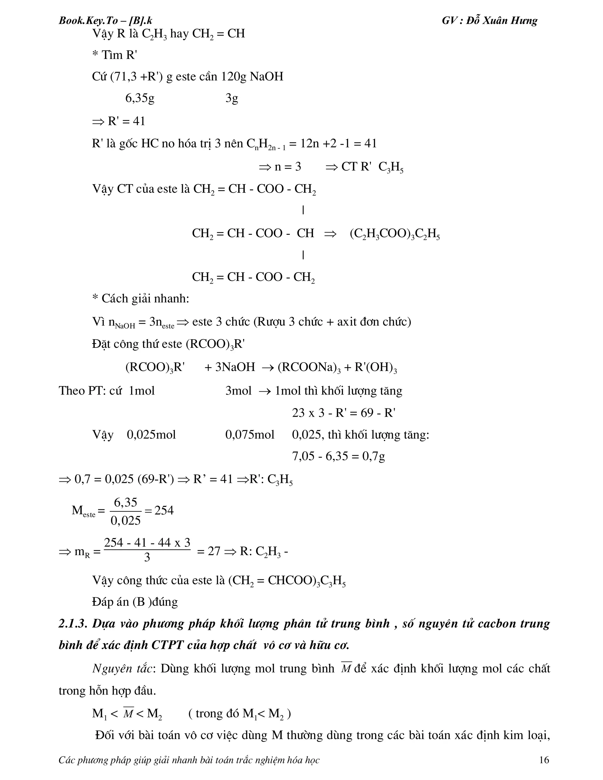 Book.Key.To – [B].k GV : Đỗ Xuân Hưng
C¸c ph­¬ng ph¸p gióp gi¶i nhanh bµi to¸n tr¾c nghiÖm hãa häc 16
VËy R lµ C2H3 hay CH2 = CH
* T×m R'
Cø (71,3 +R') g este cÇn 120g NaOH
6,35g 3g
 R' = 41
R' lµ gèc HC no hãa trÞ 3 nªn CnH2n - 1 = 12n +2 -1 = 41
 n = 3  CT R' C3H5
VËy CT cña este lµ CH2 = CH - COO - CH2
|
CH2 = CH - COO - CH  (C2H3COO)3C2H5
|
CH2 = CH - COO - CH2
* C¸ch gi¶i nhanh:
V× nNaOH = 3neste  este 3 chøc (R­îu 3 chøc + axit ®¬n chøc)
§Æt c«ng thø este (RCOO)3R'
(RCOO)3R' + 3NaOH  (RCOONa)3 + R'(OH)3
Theo PT: cø 1mol 3mol  1mol th× khèi l­îng t¨ng
23 x 3 - R' = 69 - R'
VËy 0,025mol 0,075mol 0,025, th× khèi l­îng t¨ng:
7,05 - 6,35 = 0,7g
 0,7 = 0,025 (69-R')  R’ = 41 R': C3H5
Meste =
6,35
254
0,025

 mR =
254 - 41 - 44 x 3
3 = 27  R: C2H3 -
VËy c«ng thøc cña este lµ (CH2 = CHCOO)3C3H5
§¸p ¸n (B )®óng
2.1.3. Dùa vµo ph­¬ng ph¸p khèi l­îng ph©n tö trung b×nh , sè nguyªn tö cacbon trung
b×nh ®Ó x¸c ®Þnh CTPT cña hîp chÊt v« c¬ vµ h÷u c¬.
Nguyªn t¾c: Dïng khèi l­îng mol trung b×nh M ®Ó x¸c ®Þnh khèi l­îng mol c¸c chÊt
trong hçn hîp ®Çu.
M1 < M < M2 ( trong ®ã M1< M2 )
§èi víi bµi to¸n v« c¬ viÖc dïng M th­êng dïng trong c¸c bµi to¸n x¸c ®Þnh kim lo¹i,
 