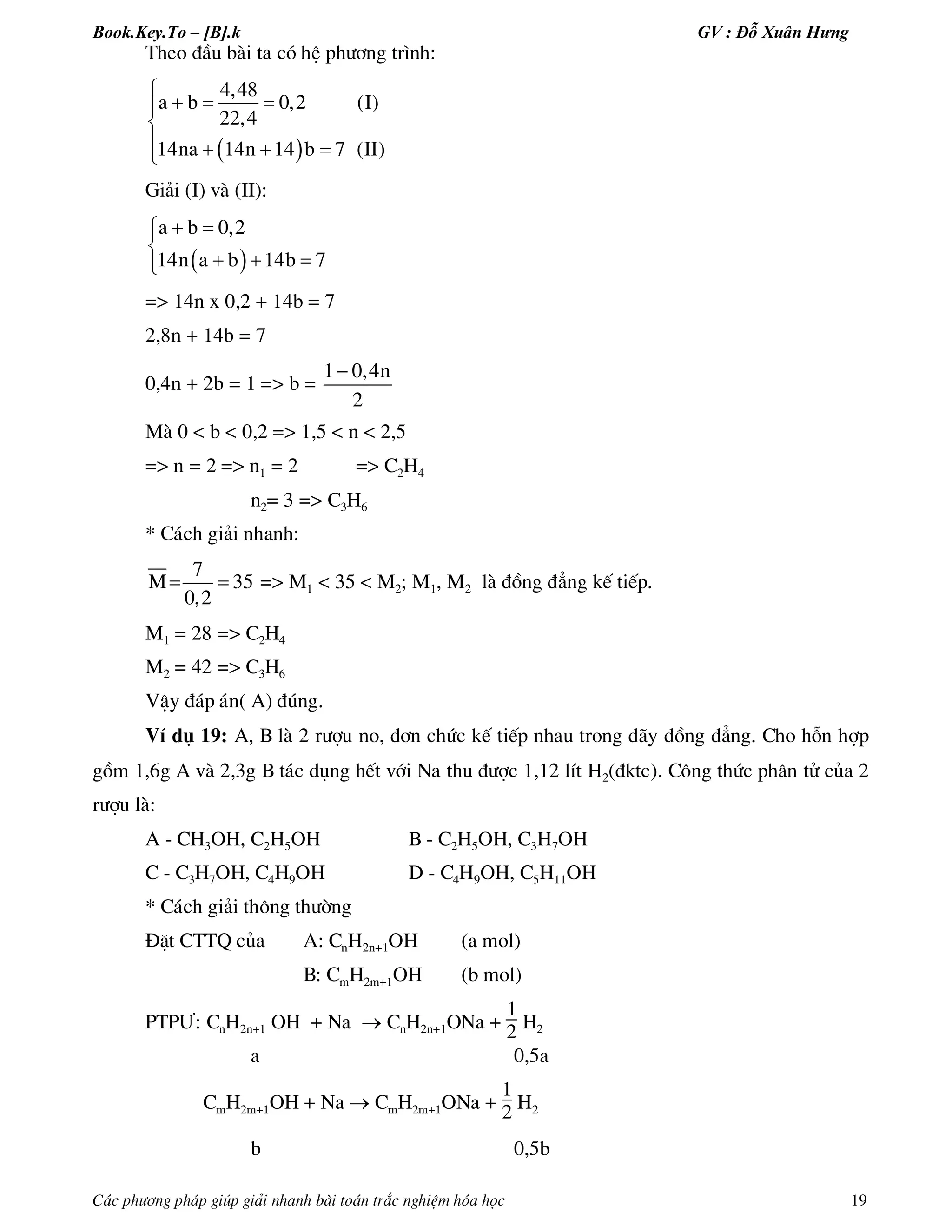 Book.Key.To – [B].k GV : Đỗ Xuân Hưng
C¸c ph­¬ng ph¸p gióp gi¶i nhanh bµi to¸n tr¾c nghiÖm hãa häc 19
Theo ®Çu bµi ta cã hÖ ph­¬ng tr×nh:
 
4,48
a b 0,2 (I)
22,4
14na 14n 14 b 7 (II)

  

   
Gi¶i (I) vµ (II):
 
a b 0,2
14n a b 14b 7
 

  
=> 14n x 0,2 + 14b = 7
2,8n + 14b = 7
0,4n + 2b = 1 => b =
1 0,4n
2

Mµ 0 < b < 0,2 => 1,5 < n < 2,5
=> n = 2 => n1 = 2 => C2H4
n2= 3 => C3H6
* C¸ch gi¶i nhanh:
 
7
M 35
0,2
=> M1 < 35 < M2; M1, M2 lµ ®ång ®¼ng kÕ tiÕp.
M1 = 28 => C2H4
M2 = 42 => C3H6
VËy ®¸p ¸n( A) ®óng.
VÝ dô 19: A, B lµ 2 r­îu no, ®¬n chøc kÕ tiÕp nhau trong d·y ®ång ®¼ng. Cho hçn hîp
gåm 1,6g A vµ 2,3g B t¸c dông hÕt víi Na thu ®­îc 1,12 lÝt H2(®ktc). C«ng thøc ph©n tö cña 2
r­îu lµ:
A - CH3OH, C2H5OH B - C2H5OH, C3H7OH
C - C3H7OH, C4H9OH D - C4H9OH, C5H11OH
* C¸ch gi¶i th«ng th­êng
§Æt CTTQ cña A: CnH2n+1OH (a mol)
B: CmH2m+1OH (b mol)
PTP¦: CnH2n+1 OH + Na  CnH2n+1ONa +
1
2 H2
a 0,5a
CmH2m+1OH + Na  CmH2m+1ONa +
1
2 H2
b 0,5b
 