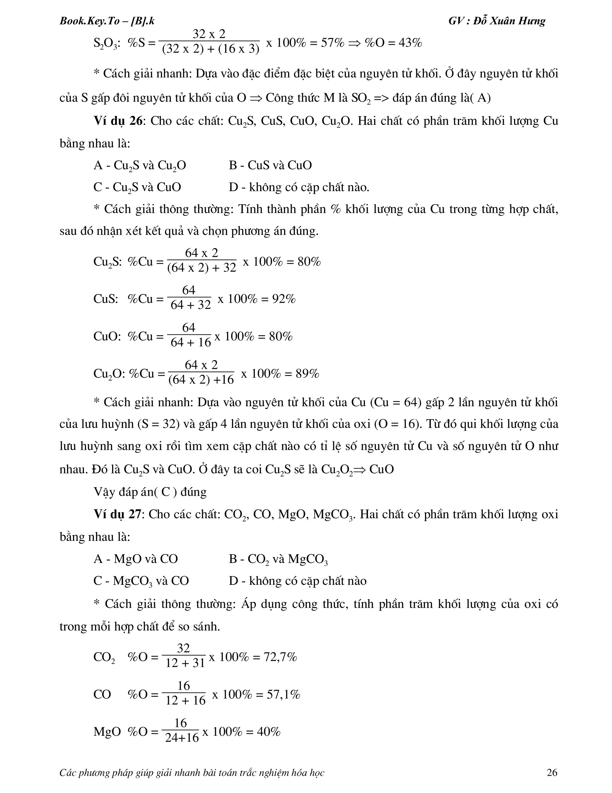 Book.Key.To – [B].k GV : Đỗ Xuân Hưng
C¸c ph­¬ng ph¸p gióp gi¶i nhanh bµi to¸n tr¾c nghiÖm hãa häc 26
S2O3: %S =
32 x 2
(32 x 2) + (16 x 3) x 100% = 57%  %O = 43%
* C¸ch gi¶i nhanh: Dùa vµo ®Æc ®iÓm ®Æc biÖt cña nguyªn tö khèi. ë ®©y nguyªn tö khèi
cña S gÊp ®«i nguyªn tö khèi cña O  C«ng thøc M lµ SO2 => ®¸p ¸n ®óng lµ( A)
VÝ dô 26: Cho c¸c chÊt: Cu2S, CuS, CuO, Cu2O. Hai chÊt cã phÇn tr¨m khèi l­îng Cu
b»ng nhau lµ:
A - Cu2S vµ Cu2O B - CuS vµ CuO
C - Cu2S vµ CuO D - kh«ng cã cÆp chÊt nµo.
* C¸ch gi¶i th«ng th­êng: TÝnh thµnh phÇn % khèi l­îng cña Cu trong tõng hîp chÊt,
sau ®ã nhËn xÐt kÕt qu¶ vµ chän ph­¬ng ¸n ®óng.
Cu2S: %Cu =
64 x 2
(64 x 2) + 32 x 100% = 80%
CuS: %Cu =
64
64 + 32 x 100% = 92%
CuO: %Cu =
64
64 + 16 x 100% = 80%
Cu2O: %Cu =
64 x 2
(64 x 2) +16 x 100% = 89%
* C¸ch gi¶i nhanh: Dùa vµo nguyªn tö khèi cña Cu (Cu = 64) gÊp 2 lÇn nguyªn tö khèi
cña l­u huúnh (S = 32) vµ gÊp 4 lÇn nguyªn tö khèi cña oxi (O = 16). Tõ ®ã qui khèi l­îng cña
l­u huúnh sang oxi råi t×m xem cÆp chÊt nµo cã tØ lÖ sè nguyªn tö Cu vµ sè nguyªn tö O nh­
nhau. §ã lµ Cu2S vµ CuO. ë ®©y ta coi Cu2S sÏ lµ Cu2O2 CuO
VËy ®¸p ¸n( C ) ®óng
VÝ dô 27: Cho c¸c chÊt: CO2, CO, MgO, MgCO3. Hai chÊt cã phÇn tr¨m khèi l­îng oxi
b»ng nhau lµ:
A - MgO vµ CO B - CO2 vµ MgCO3
C - MgCO3 vµ CO D - kh«ng cã cÆp chÊt nµo
* C¸ch gi¶i th«ng th­êng: ¸p dông c«ng thøc, tÝnh phÇn tr¨m khèi l­îng cña oxi cã
trong mçi hîp chÊt ®Ó so s¸nh.
CO2 %O =
32
12 + 31 x 100% = 72,7%
CO %O =
16
12 + 16 x 100% = 57,1%
MgO %O =
16
24+16 x 100% = 40%
 