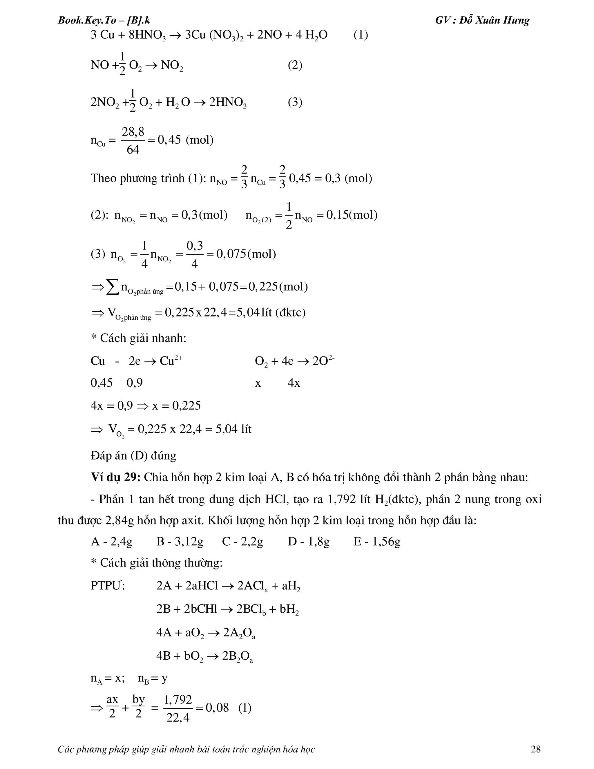 Book.Key.To – [B].k GV : Đỗ Xuân Hưng
C¸c ph­¬ng ph¸p gióp gi¶i nhanh bµi to¸n tr¾c nghiÖm hãa häc 28
3 Cu + 8HNO3  3Cu (NO3)2 + 2NO + 4 H2O (1)
NO +
1
2 O2  NO2 (2)
2NO2 +
1
2 O2 + H2 O  2HNO3 (3)
nCu =
28,8
0,45
64
 (mol)
Theo ph­¬ng tr×nh (1): nNO =
2
3 nCu =
2
3 0,45 = 0,3 (mol)
(2): 2 2NO NO O (2) NO
1
n n 0,3(mol) n n 0,15(mol)
2
   
(3) 2 2O NO
1 0,3
n n 0,075(mol)
4 4
  
2O ph¶n øngn 0,15 0,075 0,225(mol)   
2O ph¶n øngV 0,225x22,4 5,04lÝt (®ktc)  
* C¸ch gi¶i nhanh:
Cu - 2e  Cu2+
O2 + 4e  2O2-
0,45 0,9 x 4x
4x = 0,9  x = 0,225
 2OV = 0,225 x 22,4 = 5,04 lÝt
§¸p ¸n (D) ®óng
VÝ dô 29: Chia hçn hîp 2 kim lo¹i A, B cã hãa trÞ kh«ng ®æi thµnh 2 phÇn b»ng nhau:
- PhÇn 1 tan hÕt trong dung dÞch HCl, t¹o ra 1,792 lÝt H2(®ktc), phÇn 2 nung trong oxi
thu ®­îc 2,84g hçn hîp axit. Khèi l­îng hçn hîp 2 kim lo¹i trong hçn hîp ®Çu lµ:
A - 2,4g B - 3,12g C - 2,2g D - 1,8g E - 1,56g
* C¸ch gi¶i th«ng th­êng:
PTP¦: 2A + 2aHCl  2ACla + aH2
2B + 2bCHl  2BClb + bH2
4A + aO2  2A2Oa
4B + bO2  2B2Oa
nA = x; nB = y

ax
2 +
by
2 =
1,792
0,08 (1)
22,4

 
