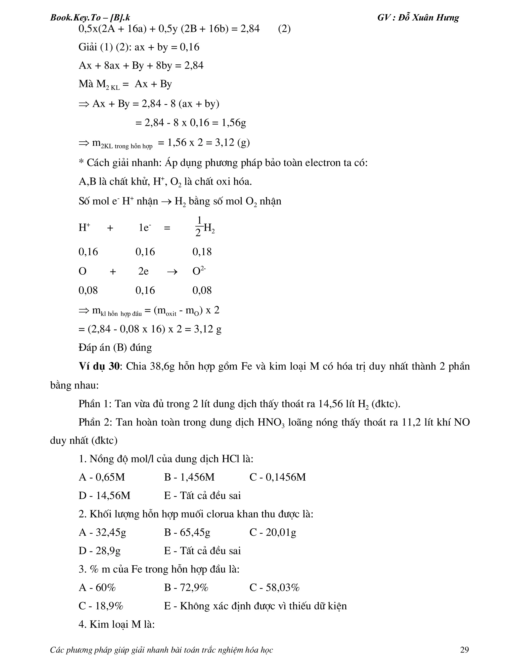 Book.Key.To – [B].k GV : Đỗ Xuân Hưng
C¸c ph­¬ng ph¸p gióp gi¶i nhanh bµi to¸n tr¾c nghiÖm hãa häc 29
0,5x(2A + 16a) + 0,5y (2B + 16b) = 2,84 (2)
Gi¶i (1) (2): ax + by = 0,16
Ax + 8ax + By + 8by = 2,84
Mµ M2 KL = Ax + By
 Ax + By = 2,84 - 8 (ax + by)
= 2,84 - 8 x 0,16 = 1,56g
 m2KL trong hçn hîp = 1,56 x 2 = 3,12 (g)
* C¸ch gi¶i nhanh: ¸p dông ph­¬ng ph¸p b¶o toµn electron ta cã:
A,B lµ chÊt khö, H+
, O2 lµ chÊt oxi hãa.
Sè mol e-
H+
nhËn  H2 b»ng sè mol O2 nhËn
H+
+ 1e-
=
1
2 H2
0,16 0,16 0,18
O + 2e  O2-
0,08 0,16 0,08
 mkl hçn hîp ®Çu = (moxit - mO) x 2
= (2,84 - 0,08 x 16) x 2 = 3,12 g
§¸p ¸n (B) ®óng
VÝ dô 30: Chia 38,6g hçn hîp gåm Fe vµ kim lo¹i M cã hãa trÞ duy nhÊt thµnh 2 phÇn
b»ng nhau:
PhÇn 1: Tan võa ®ñ trong 2 lÝt dung dÞch thÊy tho¸t ra 14,56 lÝt H2 (®ktc).
PhÇn 2: Tan hoµn toµn trong dung dÞch HNO3 lo·ng nãng thÊy tho¸t ra 11,2 lÝt khÝ NO
duy nhÊt (®ktc)
1. Nång ®é mol/l cña dung dÞch HCl lµ:
A - 0,65M B - 1,456M C - 0,1456M
D - 14,56M E - TÊt c¶ ®Òu sai
2. Khèi l­îng hçn hîp muèi clorua khan thu ®­îc lµ:
A - 32,45g B - 65,45g C - 20,01g
D - 28,9g E - TÊt c¶ ®Òu sai
3. % m cña Fe trong hçn hîp ®Çu lµ:
A - 60% B - 72,9% C - 58,03%
C - 18,9% E - Kh«ng x¸c ®Þnh ®­îc v× thiÕu d÷ kiÖn
4. Kim lo¹i M lµ:
 