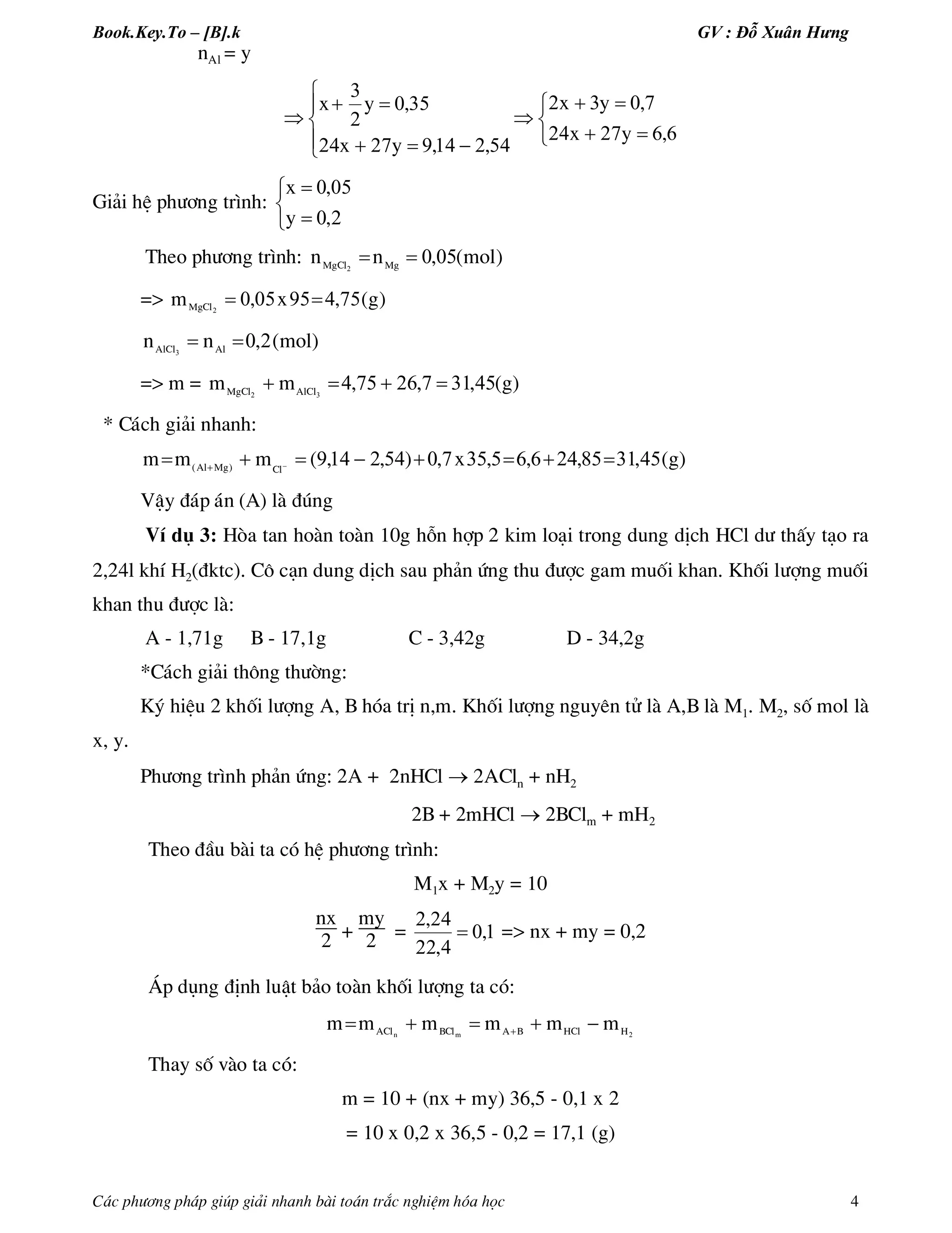 Book.Key.To – [B].k GV : Đỗ Xuân Hưng
C¸c ph­¬ng ph¸p gióp gi¶i nhanh bµi to¸n tr¾c nghiÖm hãa häc 4
nAl = y













662724
7032
5421492724
350
2
3
,yx
,yx
,,yx
,yx
Gi¶i hÖ ph­¬ng tr×nh:





20
050
,y
,x
Theo ph­¬ng tr×nh: )mol(,nn MgMgCl
0502

=> )g(,x,mMgCl 754950502

)mol(,nn AlAlCl
203

=> m = )g(,,,mm AlClMgCl
453172675432

* C¸ch gi¶i nhanh:
)g(,,,,x,),,(mmm Cl)MgAl(
453185246653570542149  
VËy ®¸p ¸n (A) lµ ®óng
VÝ dô 3: Hßa tan hoµn toµn 10g hçn hîp 2 kim lo¹i trong dung dÞch HCl d­ thÊy t¹o ra
2,24l khÝ H2(®ktc). C« c¹n dung dÞch sau ph¶n øng thu ®­îc gam muèi khan. Khèi l­îng muèi
khan thu ®­îc lµ:
A - 1,71g B - 17,1g C - 3,42g D - 34,2g
*C¸ch gi¶i th«ng th­êng:
Ký hiÖu 2 khèi l­îng A, B hãa trÞ n,m. Khèi l­îng nguyªn tö lµ A,B lµ M1. M2, sè mol lµ
x, y.
Ph­¬ng tr×nh ph¶n øng: 2A + 2nHCl  2ACln + nH2
2B + 2mHCl  2BClm + mH2
Theo ®Çu bµi ta cã hÖ ph­¬ng tr×nh:
M1x + M2y = 10
nx
2 +
my
2 = 10
422
242
,
,
,
 => nx + my = 0,2
¸p dông ®Þnh luËt b¶o toµn khèi l­îng ta cã:
2HHClBABClACl mmmmmm mn
 
Thay sè vµo ta cã:
m = 10 + (nx + my) 36,5 - 0,1 x 2
= 10 x 0,2 x 36,5 - 0,2 = 17,1 (g)
 