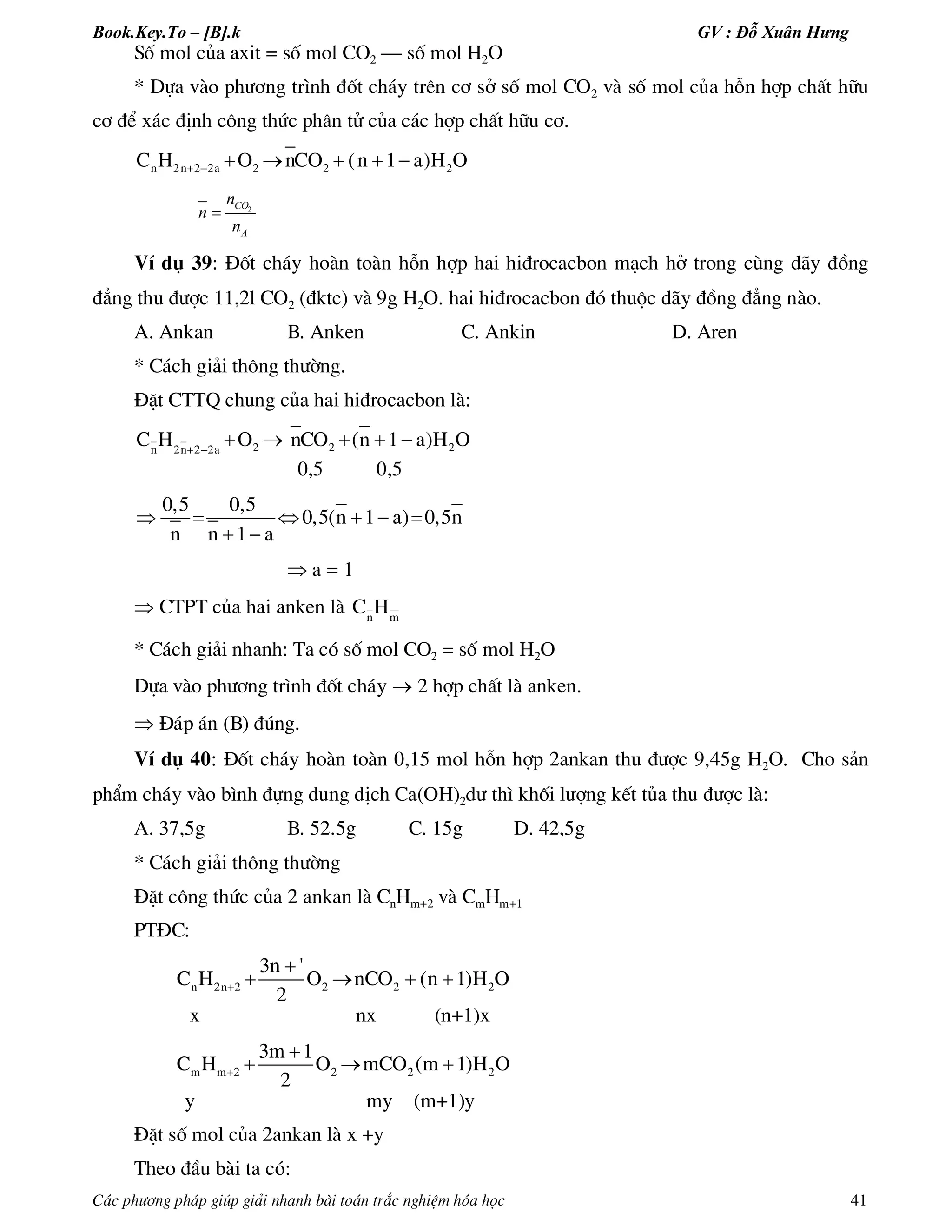 Book.Key.To – [B].k GV : Đỗ Xuân Hưng
C¸c ph­¬ng ph¸p gióp gi¶i nhanh bµi to¸n tr¾c nghiÖm hãa häc 41
Sè mol cña axit = sè mol CO2 – sè mol H2O
* Dùa vµo ph­¬ng tr×nh ®èt ch¸y trªn c¬ së sè mol CO2 vµ sè mol cña hçn hîp chÊt h÷u
c¬ ®Ó x¸c ®Þnh c«ng thøc ph©n tö cña c¸c hîp chÊt h÷u c¬.
      n 2n 2 2a 2 2 2C H O nCO (n 1 a)H O
2CO
A
n
n
n

VÝ dô 39: §èt ch¸y hoµn toµn hçn hîp hai hi®rocacbon m¹ch hë trong cïng d·y ®ång
®¼ng thu ®­îc 11,2l CO2 (®ktc) vµ 9g H2O. hai hi®rocacbon ®ã thuéc d·y ®ång ®¼ng nµo.
A. Ankan B. Anken C. Ankin D. Aren
* C¸ch gi¶i th«ng th­êng.
§Æt CTTQ chung cña hai hi®rocacbon lµ:
2 2 2n 2n 2 2a
C H O nCO (n 1 a)H O 
    
0,5 0,5
0,5 0,5
0,5(n 1 a) 0,5n
n n 1 a
     
 
 a = 1
 CTPT cña hai anken lµ n m
C H
* C¸ch gi¶i nhanh: Ta cã sè mol CO2 = sè mol H2O
Dùa vµo ph­¬ng tr×nh ®èt ch¸y  2 hîp chÊt lµ anken.
 §¸p ¸n (B) ®óng.
VÝ dô 40: §èt ch¸y hoµn toµn 0,15 mol hçn hîp 2ankan thu ®­îc 9,45g H2O. Cho s¶n
phÈm ch¸y vµo b×nh ®ùng dung dÞch Ca(OH)2d­ th× khèi l­îng kÕt tña thu ®­îc lµ:
A. 37,5g B. 52.5g C. 15g D. 42,5g
* C¸ch gi¶i th«ng th­êng
§Æt c«ng thøc cña 2 ankan lµ CnHm+2 vµ CmHm+1
PT§C:
n 2n 2 2 2 2
3n '
C H O nCO (n 1)H O
2


   
x nx (n+1)x
m m 2 2 2 2
3m 1
C H O mCO (m 1)H O
2


  
y my (m+1)y
§Æt sè mol cña 2ankan lµ x +y
Theo ®Çu bµi ta cã:
 