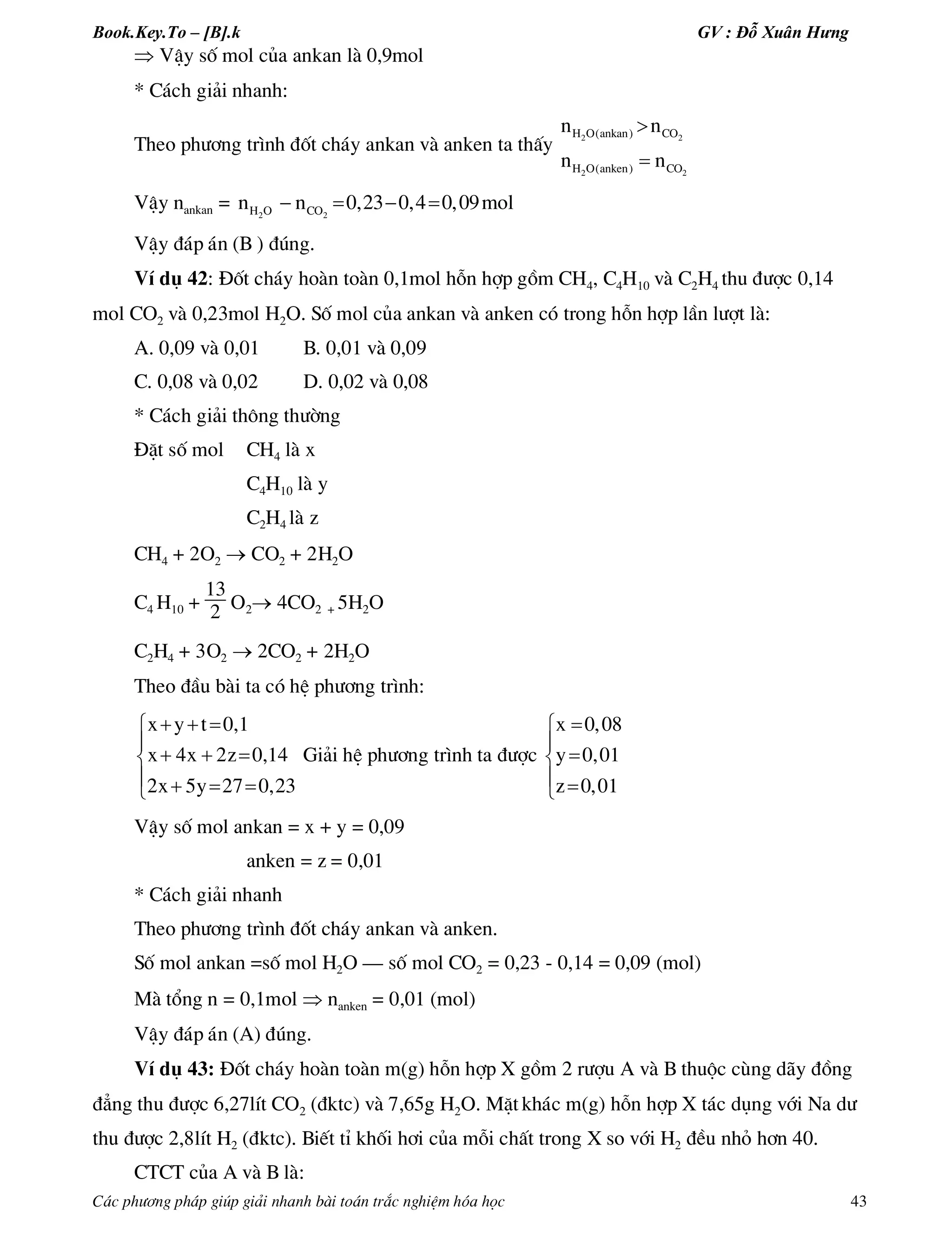Book.Key.To – [B].k GV : Đỗ Xuân Hưng
C¸c ph­¬ng ph¸p gióp gi¶i nhanh bµi to¸n tr¾c nghiÖm hãa häc 43
 VËy sè mol cña ankan lµ 0,9mol
* C¸ch gi¶i nhanh:
Theo ph­¬ng tr×nh ®èt ch¸y ankan vµ anken ta thÊy 2 2
2 2
H O(ankan) CO
H O(anken) CO
n n
n n


VËy nankan = 2 2H O COn n 0,23 0,4 0,09mol   
VËy ®¸p ¸n (B ) ®óng.
VÝ dô 42: §èt ch¸y hoµn toµn 0,1mol hçn hîp gåm CH4, C4H10 vµ C2H4 thu ®­îc 0,14
mol CO2 vµ 0,23mol H2O. Sè mol cña ankan vµ anken cã trong hçn hîp lÇn l­ît lµ:
A. 0,09 vµ 0,01 B. 0,01 vµ 0,09
C. 0,08 vµ 0,02 D. 0,02 vµ 0,08
* C¸ch gi¶i th«ng th­êng
§Æt sè mol CH4 lµ x
C4H10 lµ y
C2H4 lµ z
CH4 + 2O2  CO2 + 2H2O
C4 H10 +
13
2 O2 4CO2 + 5H2O
C2H4 + 3O2  2CO2 + 2H2O
Theo ®Çu bµi ta cã hÖ ph­¬ng tr×nh:
x y t 0,1
x 4x 2z 0,14
2x 5y 27 0,23
  

  
   
Gi¶i hÖ ph­¬ng tr×nh ta ®­îc
x 0,08
y 0,01
z 0,01



 
VËy sè mol ankan = x + y = 0,09
anken = z = 0,01
* C¸ch gi¶i nhanh
Theo ph­¬ng tr×nh ®èt ch¸y ankan vµ anken.
Sè mol ankan =sè mol H2O – sè mol CO2 = 0,23 - 0,14 = 0,09 (mol)
Mµ tæng n = 0,1mol  nanken = 0,01 (mol)
VËy ®¸p ¸n (A) ®óng.
VÝ dô 43: §èt ch¸y hoµn toµn m(g) hçn hîp X gåm 2 r­îu A vµ B thuéc cïng d·y ®ång
®¼ng thu ®­îc 6,27lÝt CO2 (®ktc) vµ 7,65g H2O. MÆt kh¸c m(g) hçn hîp X t¸c dông víi Na d­
thu ®­îc 2,8lÝt H2 (®ktc). BiÕt tØ khèi h¬i cña mçi chÊt trong X so víi H2 ®Òu nhá h¬n 40.
CTCT cña A vµ B lµ:
 