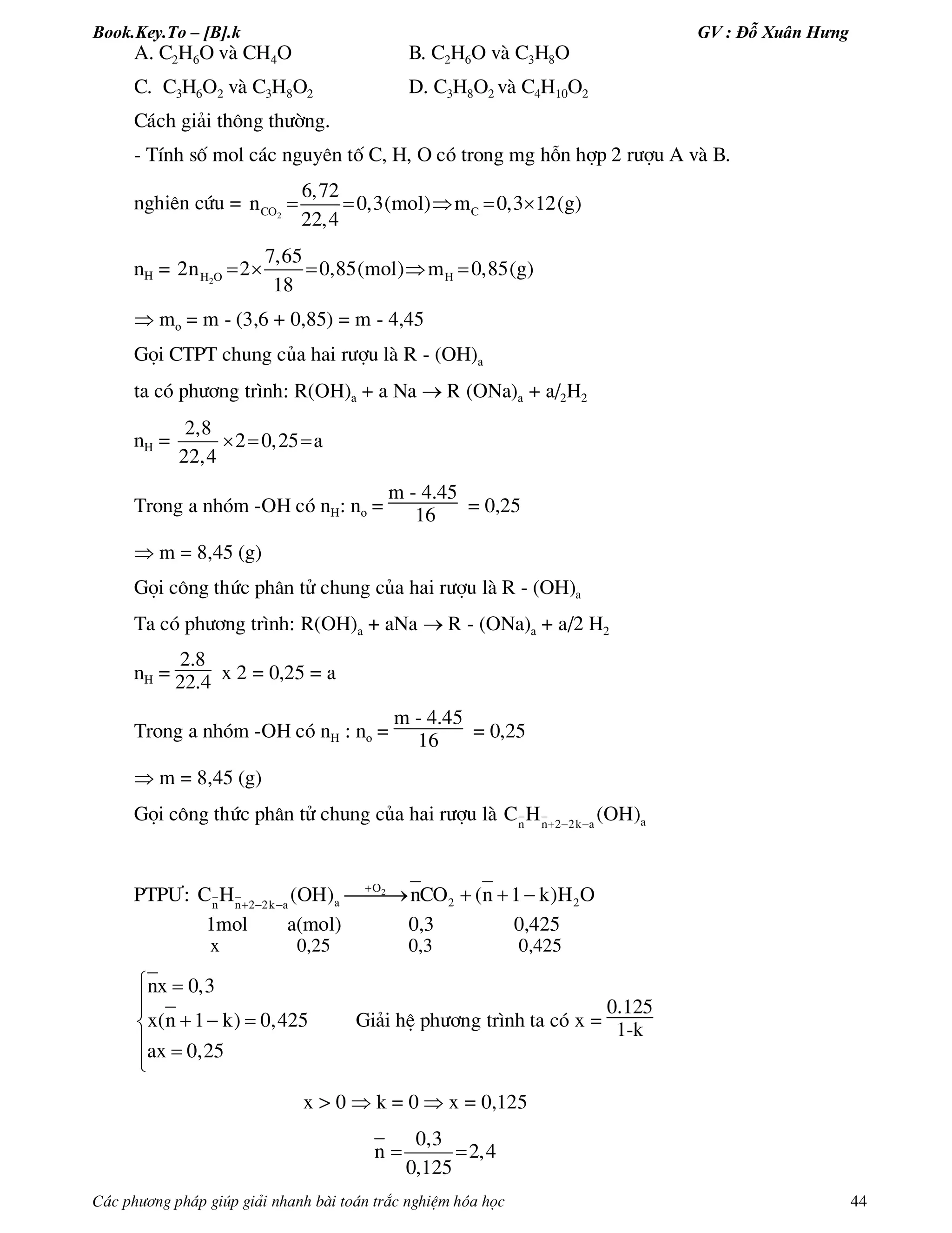 Book.Key.To – [B].k GV : Đỗ Xuân Hưng
C¸c ph­¬ng ph¸p gióp gi¶i nhanh bµi to¸n tr¾c nghiÖm hãa häc 44
A. C2H6O vµ CH4O B. C2H6O vµ C3H8O
C. C3H6O2 vµ C3H8O2 D. C3H8O2 vµ C4H10O2
C¸ch gi¶i th«ng th­êng.
- TÝnh sè mol c¸c nguyªn tè C, H, O cã trong mg hçn hîp 2 r­îu A vµ B.
nghiªn cøu = 2CO C
6,72
n 0,3(mol) m 0,3 12(g)
22,4
    
nH = 2H O H
7,65
2n 2 0,85(mol) m 0,85(g)
18
    
 mo = m - (3,6 + 0,85) = m - 4,45
Gäi CTPT chung cña hai r­îu lµ R - (OH)a
ta cã ph­¬ng tr×nh: R(OH)a + a Na  R (ONa)a + a/2H2
nH =
2,8
2 0,25 a
22,4
  
Trong a nhãm -OH cã nH: no =
m - 4.45
16 = 0,25
 m = 8,45 (g)
Gäi c«ng thøc ph©n tö chung cña hai r­îu lµ R - (OH)a
Ta cã ph­¬ng tr×nh: R(OH)a + aNa  R - (ONa)a + a/2 H2
nH =
2.8
22.4 x 2 = 0,25 = a
Trong a nhãm -OH cã nH : no =
m - 4.45
16 = 0,25
 m = 8,45 (g)
Gäi c«ng thøc ph©n tö chung cña hai r­îu lµ    an n 2 2k a
C H (OH)
PTP¦: 
  
   2O
a 2 2n n 2 2k a
C H (OH) nCO (n 1 k)H O
1mol a(mol) 0,3 0,425
x 0,25 0,3 0,425
nx 0,3
x(n 1 k) 0,425
ax 0,25
 

  
 
Gi¶i hÖ ph­¬ng tr×nh ta cã x =
0.125
1-k
x > 0  k = 0  x = 0,125
0,3
n 2,4
0,125
 
 