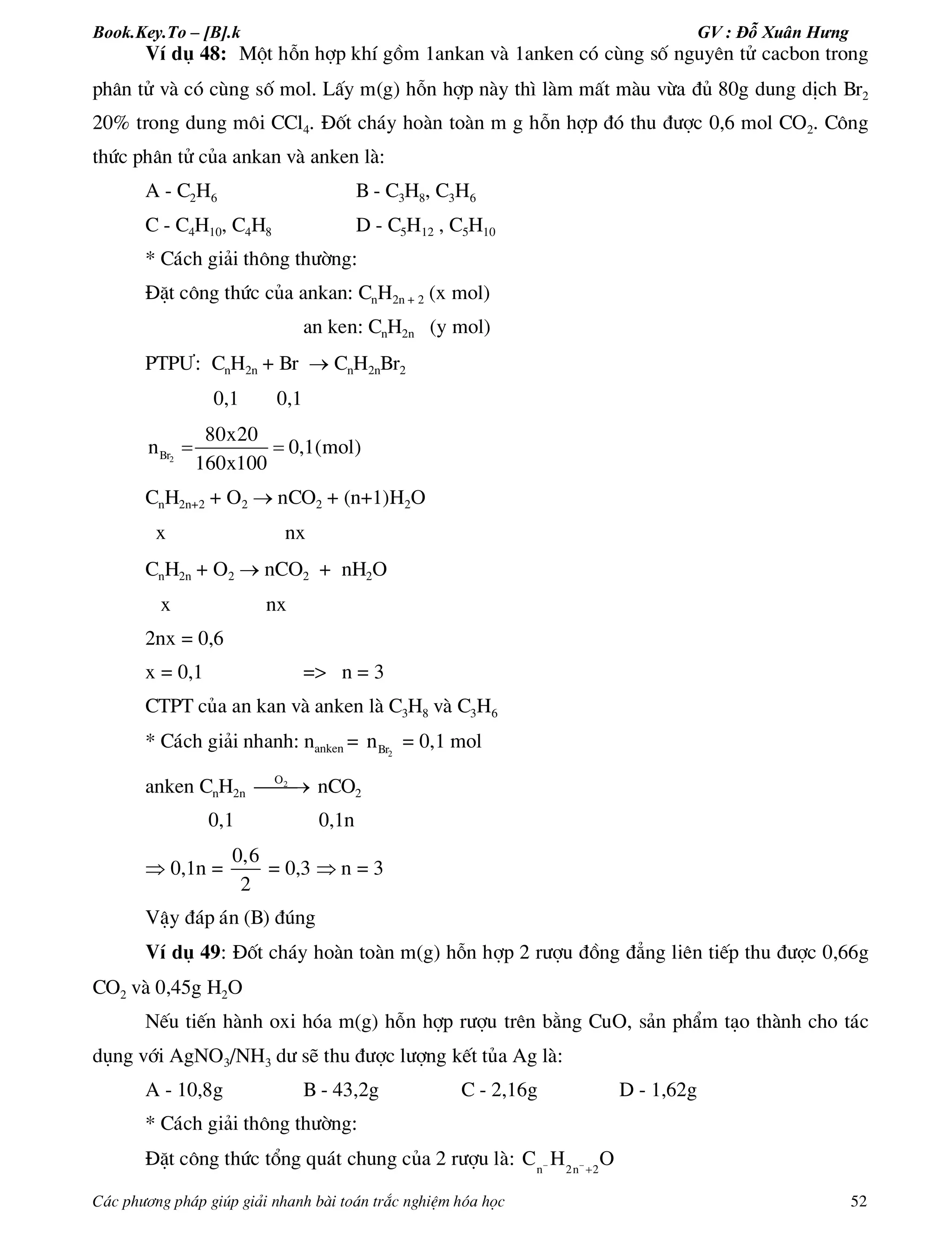 Book.Key.To – [B].k GV : Đỗ Xuân Hưng
C¸c ph­¬ng ph¸p gióp gi¶i nhanh bµi to¸n tr¾c nghiÖm hãa häc 52
VÝ dô 48: Mét hçn hîp khÝ gåm 1ankan vµ 1anken cã cïng sè nguyªn tö cacbon trong
ph©n tö vµ cã cïng sè mol. LÊy m(g) hçn hîp nµy th× lµm mÊt mµu võa ®ñ 80g dung dÞch Br2
20% trong dung m«i CCl4. §èt ch¸y hoµn toµn m g hçn hîp ®ã thu ®­îc 0,6 mol CO2. C«ng
thøc ph©n tö cña ankan vµ anken lµ:
A - C2H6 B - C3H8, C3H6
C - C4H10, C4H8 D - C5H12 , C5H10
* C¸ch gi¶i th«ng th­êng:
§Æt c«ng thøc cña ankan: CnH2n + 2 (x mol)
an ken: CnH2n (y mol)
PTP¦: CnH2n + Br  CnH2nBr2
0,1 0,1
2Br
80x20
n 0,1(mol)
160x100
 
CnH2n+2 + O2  nCO2 + (n+1)H2O
x nx
CnH2n + O2  nCO2 + nH2O
x nx
2nx = 0,6
x = 0,1 => n = 3
CTPT cña an kan vµ anken lµ C3H8 vµ C3H6
* C¸ch gi¶i nhanh: nanken = 2Brn = 0,1 mol
anken CnH2n
2O
 nCO2
0,1 0,1n
 0,1n =
0,6
2
= 0,3  n = 3
VËy ®¸p ¸n (B) ®óng
VÝ dô 49: §èt ch¸y hoµn toµn m(g) hçn hîp 2 r­îu ®ång ®¼ng liªn tiÕp thu ®­îc 0,66g
CO2 vµ 0,45g H2O
NÕu tiÕn hµnh oxi hãa m(g) hçn hîp r­îu trªn b»ng CuO, s¶n phÈm t¹o thµnh cho t¸c
dông víi AgNO3/NH3 d­ sÏ thu ®­îc l­îng kÕt tña Ag lµ:
A - 10,8g B - 43,2g C - 2,16g D - 1,62g
* C¸ch gi¶i th«ng th­êng:
§Æt c«ng thøc tæng qu¸t chung cña 2 r­îu lµ: n 2n 2
C H O 

 