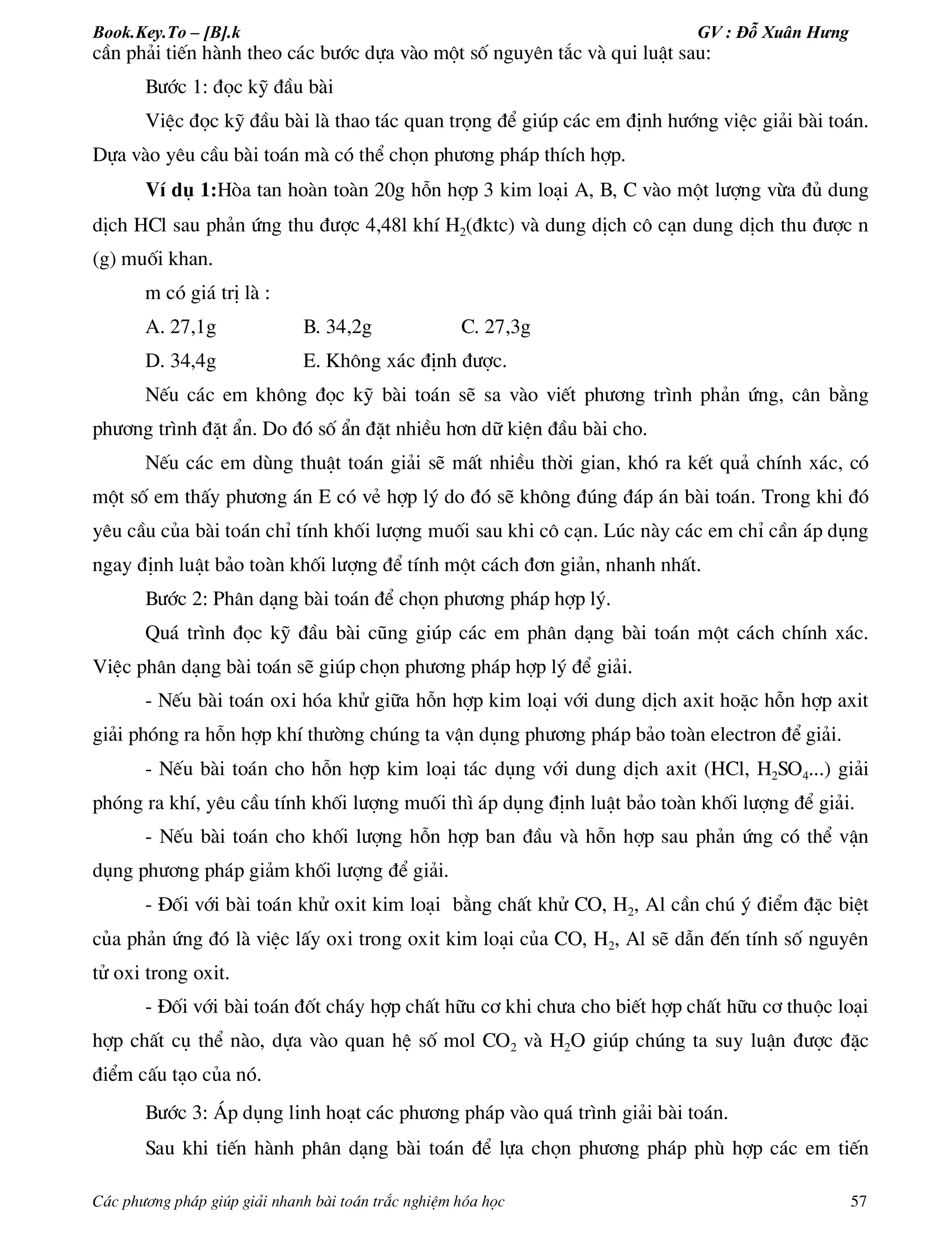 Book.Key.To – [B].k GV : Đỗ Xuân Hưng
C¸c ph­¬ng ph¸p gióp gi¶i nhanh bµi to¸n tr¾c nghiÖm hãa häc 57
cÇn ph¶i tiÕn hµnh theo c¸c b­íc dùa vµo mét sè nguyªn t¾c vµ qui luËt sau:
B­íc 1: ®äc kü ®Çu bµi
ViÖc ®äc kü ®Çu bµi lµ thao t¸c quan träng ®Ó gióp c¸c em ®Þnh h­íng viÖc gi¶i bµi to¸n.
Dùa vµo yªu cÇu bµi to¸n mµ cã thÓ chän ph­¬ng ph¸p thÝch hîp.
VÝ dô 1:Hßa tan hoµn toµn 20g hçn hîp 3 kim lo¹i A, B, C vµo mét l­îng võa ®ñ dung
dÞch HCl sau ph¶n øng thu ®­îc 4,48l khÝ H2(®ktc) vµ dung dÞch c« c¹n dung dÞch thu ®­îc n
(g) muèi khan.
m cã gi¸ trÞ lµ :
A. 27,1g B. 34,2g C. 27,3g
D. 34,4g E. Kh«ng x¸c ®Þnh ®­îc.
NÕu c¸c em kh«ng ®äc kü bµi to¸n sÏ sa vµo viÕt ph­¬ng tr×nh ph¶n øng, c©n b»ng
ph­¬ng tr×nh ®Æt Èn. Do ®ã sè Èn ®Æt nhiÒu h¬n d÷ kiÖn ®Çu bµi cho.
NÕu c¸c em dïng thuËt to¸n gi¶i sÏ mÊt nhiÒu thêi gian, khã ra kÕt qu¶ chÝnh x¸c, cã
mét sè em thÊy ph­¬ng ¸n E cã vÎ hîp lý do ®ã sÏ kh«ng ®óng ®¸p ¸n bµi to¸n. Trong khi ®ã
yªu cÇu cña bµi to¸n chØ tÝnh khèi l­îng muèi sau khi c« c¹n. Lóc nµy c¸c em chØ cÇn ¸p dông
ngay ®Þnh luËt b¶o toµn khèi l­îng ®Ó tÝnh mét c¸ch ®¬n gi¶n, nhanh nhÊt.
B­íc 2: Ph©n d¹ng bµi to¸n ®Ó chän ph­¬ng ph¸p hîp lý.
Qu¸ tr×nh ®äc kü ®Çu bµi còng gióp c¸c em ph©n d¹ng bµi to¸n mét c¸ch chÝnh x¸c.
ViÖc ph©n d¹ng bµi to¸n sÏ gióp chän ph­¬ng ph¸p hîp lý ®Ó gi¶i.
- NÕu bµi to¸n oxi hãa khö gi÷a hçn hîp kim lo¹i víi dung dÞch axit hoÆc hçn hîp axit
gi¶i phãng ra hçn hîp khÝ th­êng chóng ta vËn dông ph­¬ng ph¸p b¶o toµn electron ®Ó gi¶i.
- NÕu bµi to¸n cho hçn hîp kim lo¹i t¸c dông víi dung dÞch axit (HCl, H2SO4...) gi¶i
phãng ra khÝ, yªu cÇu tÝnh khèi l­îng muèi th× ¸p dông ®Þnh luËt b¶o toµn khèi l­îng ®Ó gi¶i.
- NÕu bµi to¸n cho khèi l­îng hçn hîp ban ®Çu vµ hçn hîp sau ph¶n øng cã thÓ vËn
dông ph­¬ng ph¸p gi¶m khèi l­îng ®Ó gi¶i.
- §èi víi bµi to¸n khö oxit kim lo¹i b»ng chÊt khö CO, H2, Al cÇn chó ý ®iÓm ®Æc biÖt
cña ph¶n øng ®ã lµ viÖc lÊy oxi trong oxit kim lo¹i cña CO, H2, Al sÏ dÉn ®Õn tÝnh sè nguyªn
tö oxi trong oxit.
- §èi víi bµi to¸n ®èt ch¸y hîp chÊt h÷u c¬ khi ch­a cho biÕt hîp chÊt h÷u c¬ thuéc lo¹i
hîp chÊt cô thÓ nµo, dùa vµo quan hÖ sè mol CO2 vµ H2O gióp chóng ta suy luËn ®­îc ®Æc
®iÓm cÊu t¹o cña nã.
B­íc 3: ¸p dông linh ho¹t c¸c ph­¬ng ph¸p vµo qu¸ tr×nh gi¶i bµi to¸n.
Sau khi tiÕn hµnh ph©n d¹ng bµi to¸n ®Ó lùa chän ph­¬ng ph¸p phï hîp c¸c em tiÕn
 