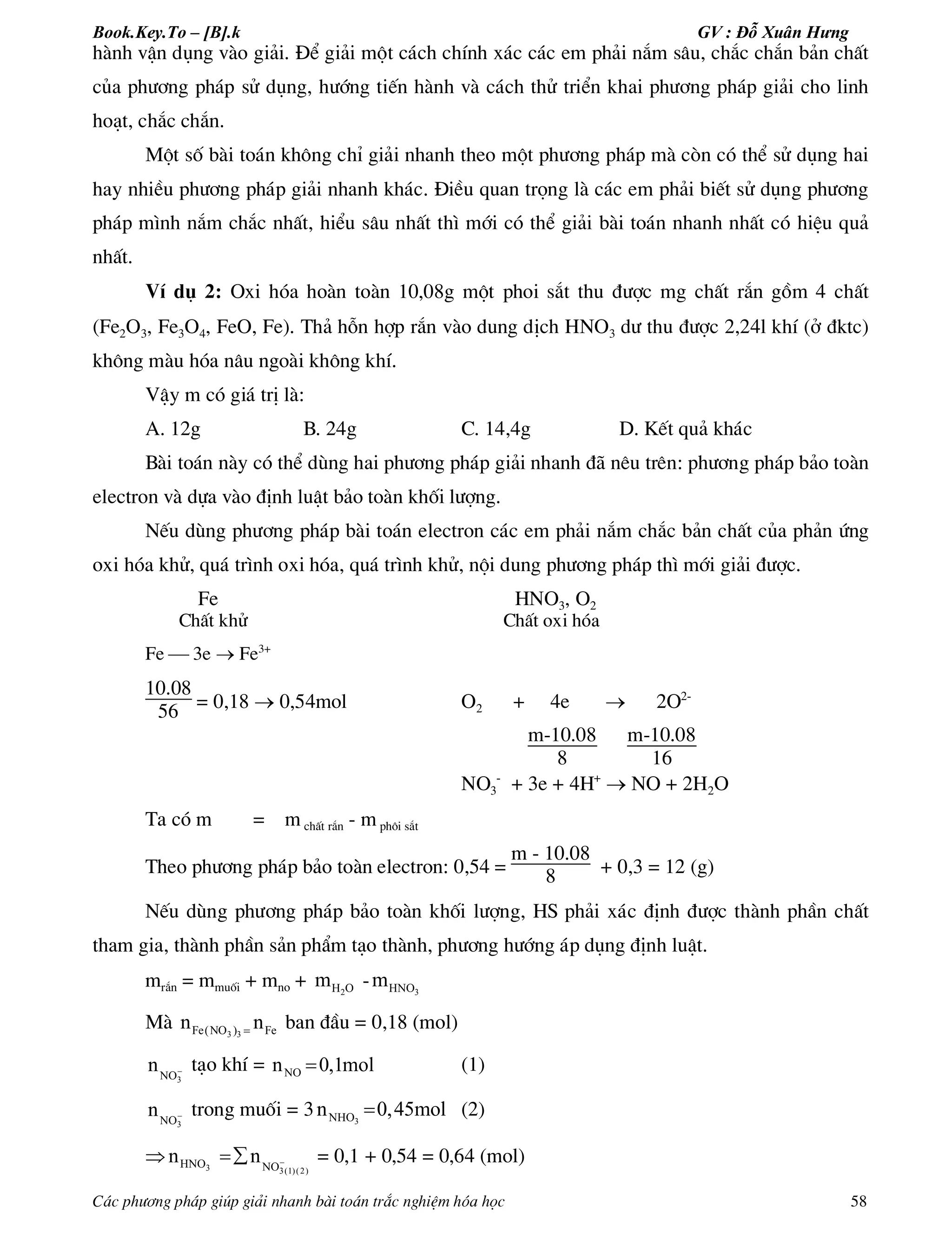 Book.Key.To – [B].k GV : Đỗ Xuân Hưng
C¸c ph­¬ng ph¸p gióp gi¶i nhanh bµi to¸n tr¾c nghiÖm hãa häc 58
hµnh vËn dông vµo gi¶i. §Ó gi¶i mét c¸ch chÝnh x¸c c¸c em ph¶i n¾m s©u, ch¾c ch¾n b¶n chÊt
cña ph­¬ng ph¸p sö dông, h­íng tiÕn hµnh vµ c¸ch thö triÓn khai ph­¬ng ph¸p gi¶i cho linh
ho¹t, ch¾c ch¾n.
Mét sè bµi to¸n kh«ng chØ gi¶i nhanh theo mét ph­¬ng ph¸p mµ cßn cã thÓ sö dông hai
hay nhiÒu ph­¬ng ph¸p gi¶i nhanh kh¸c. §iÒu quan träng lµ c¸c em ph¶i biÕt sö dông ph­¬ng
ph¸p m×nh n¾m ch¾c nhÊt, hiÓu s©u nhÊt th× míi cã thÓ gi¶i bµi to¸n nhanh nhÊt cã hiÖu qu¶
nhÊt.
VÝ dô 2: Oxi hãa hoµn toµn 10,08g mét phoi s¾t thu ®­îc mg chÊt r¾n gåm 4 chÊt
(Fe2O3, Fe3O4, FeO, Fe). Th¶ hçn hîp r¾n vµo dung dÞch HNO3 d­ thu ®­îc 2,24l khÝ (ë ®ktc)
kh«ng mµu hãa n©u ngoµi kh«ng khÝ.
VËy m cã gi¸ trÞ lµ:
A. 12g B. 24g C. 14,4g D. KÕt qu¶ kh¸c
Bµi to¸n nµy cã thÓ dïng hai ph­¬ng ph¸p gi¶i nhanh ®· nªu trªn: ph­¬ng ph¸p b¶o toµn
electron vµ dùa vµo ®Þnh luËt b¶o toµn khèi l­îng.
NÕu dïng ph­¬ng ph¸p bµi to¸n electron c¸c em ph¶i n¾m ch¾c b¶n chÊt cña ph¶n øng
oxi hãa khö, qu¸ tr×nh oxi hãa, qu¸ tr×nh khö, néi dung ph­¬ng ph¸p th× míi gi¶i ®­îc.
Fe HNO3, O2
ChÊt khö ChÊt oxi hãa
Fe  3e  Fe3+
10.08
56 = 0,18  0,54mol O2 + 4e  2O2-
m-10.08
8
m-10.08
16
NO3
-
+ 3e + 4H+
 NO + 2H2O
Ta cã m = m chÊt r¾n - m ph«i s¾t
Theo ph­¬ng ph¸p b¶o toµn electron: 0,54 =
m - 10.08
8 + 0,3 = 12 (g)
NÕu dïng ph­¬ng ph¸p b¶o toµn khèi l­îng, HS ph¶i x¸c ®Þnh ®­îc thµnh phÇn chÊt
tham gia, thµnh phÇn s¶n phÈm t¹o thµnh, ph­¬ng h­íng ¸p dông ®Þnh luËt.
mr¾n = mmuèi + mno + 2H Om - 3HNOm
Mµ 3 3Fe(NO ) Fen n ban ®Çu = 0,18 (mol)
3NO
n  t¹o khÝ = NOn 0,1mol (1)
3NO
n  trong muèi = 3 3NHOn 0,45mol (2)
 3 3(1)(2)
HNO NO
n n  = 0,1 + 0,54 = 0,64 (mol)
 