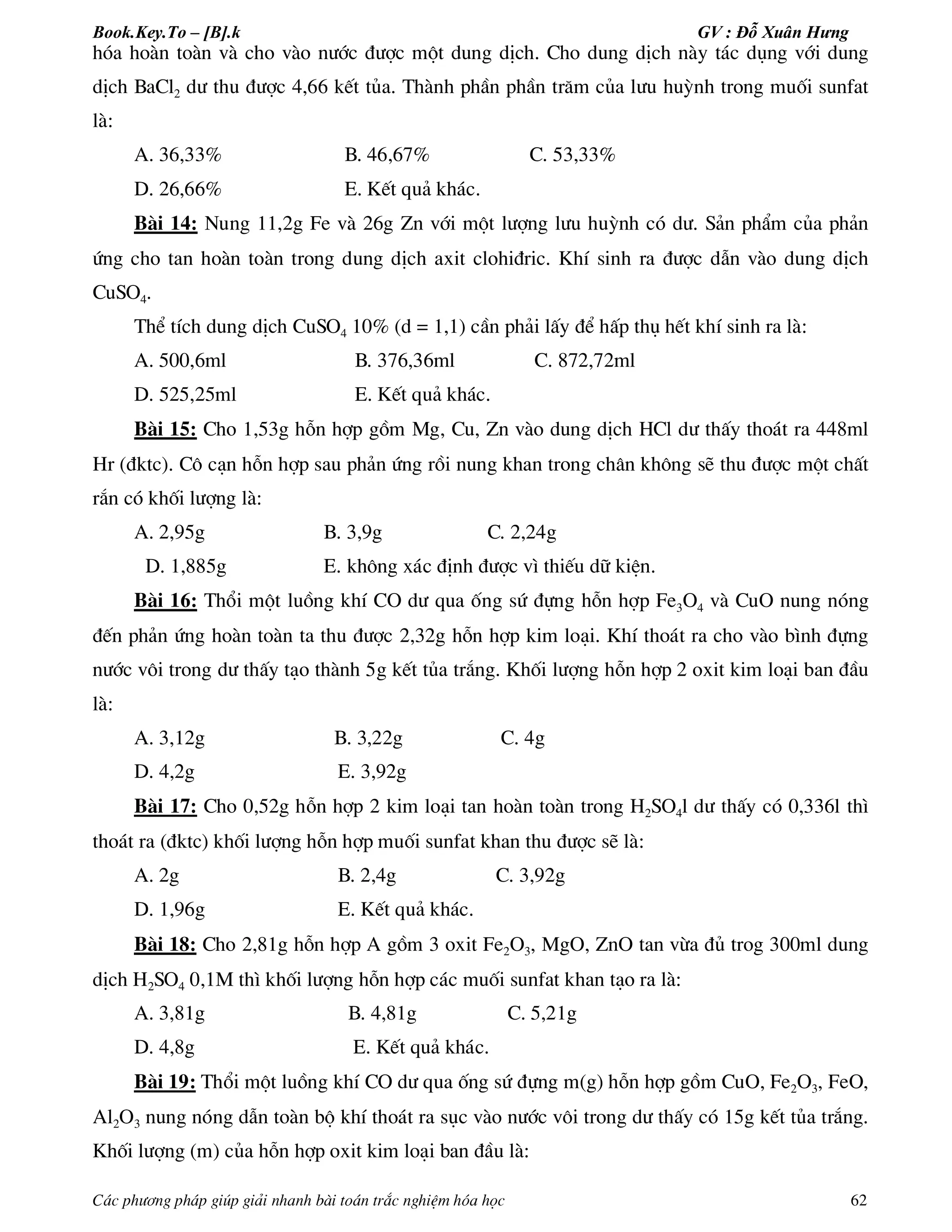 Book.Key.To – [B].k GV : Đỗ Xuân Hưng
C¸c ph­¬ng ph¸p gióp gi¶i nhanh bµi to¸n tr¾c nghiÖm hãa häc 62
hãa hoµn toµn vµ cho vµo n­íc ®­îc mét dung dÞch. Cho dung dÞch nµy t¸c dông víi dung
dÞch BaCl2 d­ thu ®­îc 4,66 kÕt tña. Thµnh phÇn phÇn tr¨m cña l­u huúnh trong muèi sunfat
lµ:
A. 36,33% B. 46,67% C. 53,33%
D. 26,66% E. KÕt qu¶ kh¸c.
Bµi 14: Nung 11,2g Fe vµ 26g Zn víi mét l­îng l­u huúnh cã d­. S¶n phÈm cña ph¶n
øng cho tan hoµn toµn trong dung dÞch axit clohi®ric. KhÝ sinh ra ®­îc dÉn vµo dung dÞch
CuSO4.
ThÓ tÝch dung dÞch CuSO4 10% (d = 1,1) cÇn ph¶i lÊy ®Ó hÊp thô hÕt khÝ sinh ra lµ:
A. 500,6ml B. 376,36ml C. 872,72ml
D. 525,25ml E. KÕt qu¶ kh¸c.
Bµi 15: Cho 1,53g hçn hîp gåm Mg, Cu, Zn vµo dung dÞch HCl d­ thÊy tho¸t ra 448ml
Hr (®ktc). C« c¹n hçn hîp sau ph¶n øng råi nung khan trong ch©n kh«ng sÏ thu ®­îc mét chÊt
r¾n cã khèi l­îng lµ:
A. 2,95g B. 3,9g C. 2,24g
D. 1,885g E. kh«ng x¸c ®Þnh ®­îc v× thiÕu d÷ kiÖn.
Bµi 16: Thæi mét luång khÝ CO d­ qua èng sø ®ùng hçn hîp Fe3O4 vµ CuO nung nãng
®Õn ph¶n øng hoµn toµn ta thu ®­îc 2,32g hçn hîp kim lo¹i. KhÝ tho¸t ra cho vµo b×nh ®ùng
n­íc v«i trong d­ thÊy t¹o thµnh 5g kÕt tña tr¾ng. Khèi l­îng hçn hîp 2 oxit kim lo¹i ban ®Çu
lµ:
A. 3,12g B. 3,22g C. 4g
D. 4,2g E. 3,92g
Bµi 17: Cho 0,52g hçn hîp 2 kim lo¹i tan hoµn toµn trong H2SO4l d­ thÊy cã 0,336l th×
tho¸t ra (®ktc) khèi l­îng hçn hîp muèi sunfat khan thu ®­îc sÏ lµ:
A. 2g B. 2,4g C. 3,92g
D. 1,96g E. KÕt qu¶ kh¸c.
Bµi 18: Cho 2,81g hçn hîp A gåm 3 oxit Fe2O3, MgO, ZnO tan võa ®ñ trog 300ml dung
dÞch H2SO4 0,1M th× khèi l­îng hçn hîp c¸c muèi sunfat khan t¹o ra lµ:
A. 3,81g B. 4,81g C. 5,21g
D. 4,8g E. KÕt qu¶ kh¸c.
Bµi 19: Thæi mét luång khÝ CO d­ qua èng sø ®ùng m(g) hçn hîp gåm CuO, Fe2O3, FeO,
Al2O3 nung nãng dÉn toµn bé khÝ tho¸t ra sôc vµo n­íc v«i trong d­ thÊy cã 15g kÕt tña tr¾ng.
Khèi l­îng (m) cña hçn hîp oxit kim lo¹i ban ®Çu lµ:
 