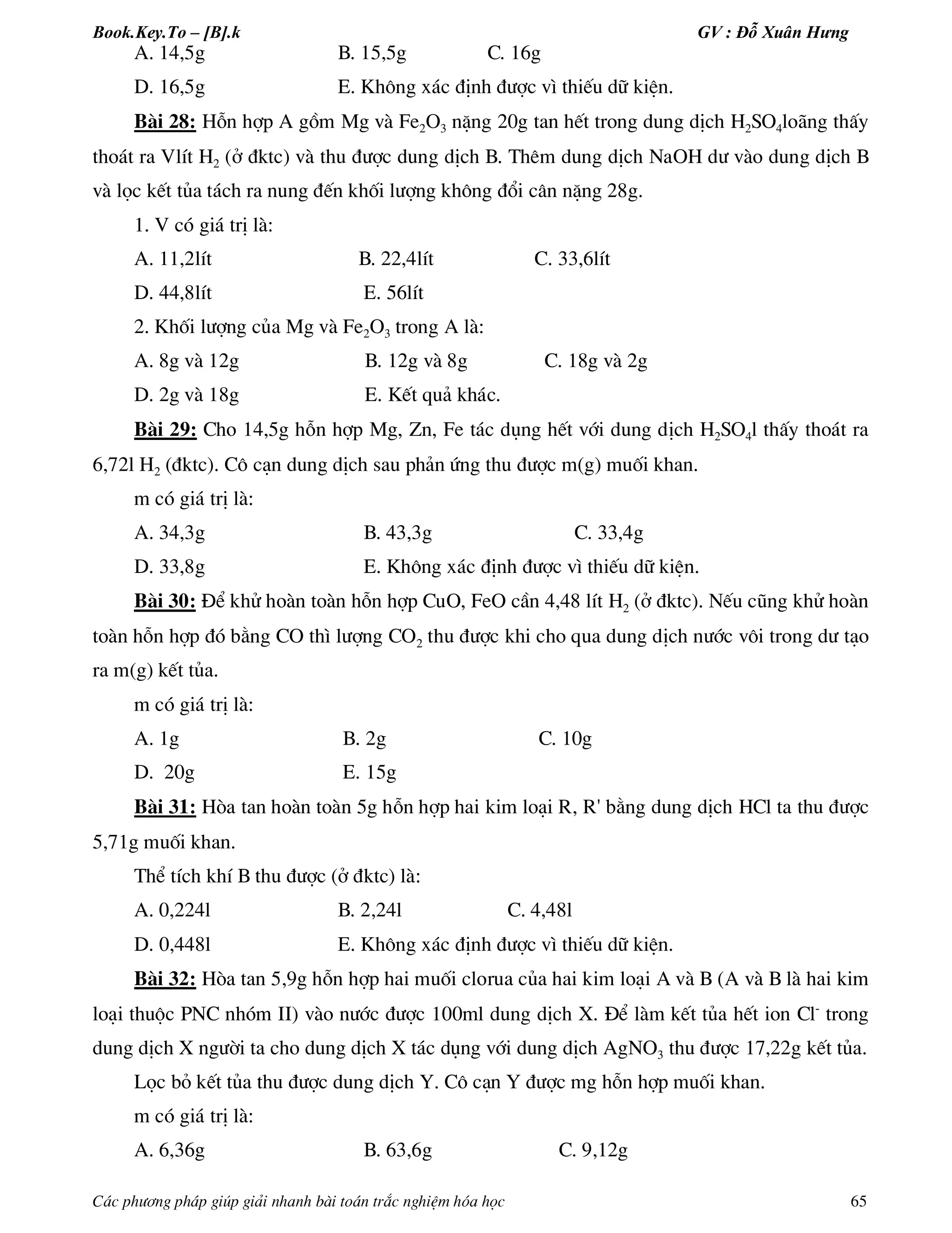 Book.Key.To – [B].k GV : Đỗ Xuân Hưng
C¸c ph­¬ng ph¸p gióp gi¶i nhanh bµi to¸n tr¾c nghiÖm hãa häc 65
A. 14,5g B. 15,5g C. 16g
D. 16,5g E. Kh«ng x¸c ®Þnh ®­îc v× thiÕu d÷ kiÖn.
Bµi 28: Hçn hîp A gåm Mg vµ Fe2O3 nÆng 20g tan hÕt trong dung dÞch H2SO4lo·ng thÊy
tho¸t ra VlÝt H2 (ë ®ktc) vµ thu ®­îc dung dÞch B. Thªm dung dÞch NaOH d­ vµo dung dÞch B
vµ läc kÕt tña t¸ch ra nung ®Õn khèi l­îng kh«ng ®æi c©n nÆng 28g.
1. V cã gi¸ trÞ lµ:
A. 11,2lÝt B. 22,4lÝt C. 33,6lÝt
D. 44,8lÝt E. 56lÝt
2. Khèi l­îng cña Mg vµ Fe2O3 trong A lµ:
A. 8g vµ 12g B. 12g vµ 8g C. 18g vµ 2g
D. 2g vµ 18g E. KÕt qu¶ kh¸c.
Bµi 29: Cho 14,5g hçn hîp Mg, Zn, Fe t¸c dông hÕt víi dung dÞch H2SO4l thÊy tho¸t ra
6,72l H2 (®ktc). C« c¹n dung dÞch sau ph¶n øng thu ®­îc m(g) muèi khan.
m cã gi¸ trÞ lµ:
A. 34,3g B. 43,3g C. 33,4g
D. 33,8g E. Kh«ng x¸c ®Þnh ®­îc v× thiÕu d÷ kiÖn.
Bµi 30: §Ó khö hoµn toµn hçn hîp CuO, FeO cÇn 4,48 lÝt H2 (ë ®ktc). NÕu còng khö hoµn
toµn hçn hîp ®ã b»ng CO th× l­îng CO2 thu ®­îc khi cho qua dung dÞch n­íc v«i trong d­ t¹o
ra m(g) kÕt tña.
m cã gi¸ trÞ lµ:
A. 1g B. 2g C. 10g
D. 20g E. 15g
Bµi 31: Hßa tan hoµn toµn 5g hçn hîp hai kim lo¹i R, R' b»ng dung dÞch HCl ta thu ®­îc
5,71g muèi khan.
ThÓ tÝch khÝ B thu ®­îc (ë ®ktc) lµ:
A. 0,224l B. 2,24l C. 4,48l
D. 0,448l E. Kh«ng x¸c ®Þnh ®­îc v× thiÕu d÷ kiÖn.
Bµi 32: Hßa tan 5,9g hçn hîp hai muèi clorua cña hai kim lo¹i A vµ B (A vµ B lµ hai kim
lo¹i thuéc PNC nhãm II) vµo n­íc ®­îc 100ml dung dÞch X. §Ó lµm kÕt tña hÕt ion Cl-
trong
dung dÞch X ng­êi ta cho dung dÞch X t¸c dông víi dung dÞch AgNO3 thu ®­îc 17,22g kÕt tña.
Läc bá kÕt tña thu ®­îc dung dÞch Y. C« c¹n Y ®­îc mg hçn hîp muèi khan.
m cã gi¸ trÞ lµ:
A. 6,36g B. 63,6g C. 9,12g
 