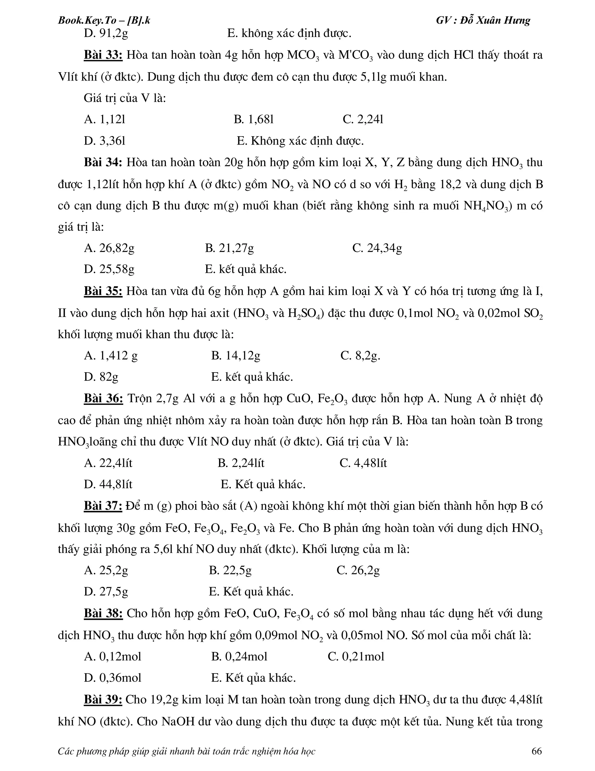 Book.Key.To – [B].k GV : Đỗ Xuân Hưng
C¸c ph­¬ng ph¸p gióp gi¶i nhanh bµi to¸n tr¾c nghiÖm hãa häc 66
D. 91,2g E. kh«ng x¸c ®Þnh ®­îc.
Bµi 33: Hßa tan hoµn toµn 4g hçn hîp MCO3 vµ M'CO3 vµo dung dÞch HCl thÊy tho¸t ra
VlÝt khÝ (ë ®ktc). Dung dÞch thu ®­îc ®em c« c¹n thu ®­îc 5,1lg muèi khan.
Gi¸ trÞ cña V lµ:
A. 1,12l B. 1,68l C. 2,24l
D. 3,36l E. Kh«ng x¸c ®Þnh ®­îc.
Bµi 34: Hßa tan hoµn toµn 20g hçn hîp gåm kim lo¹i X, Y, Z b»ng dung dÞch HNO3 thu
®­îc 1,12lÝt hçn hîp khÝ A (ë ®ktc) gåm NO2 vµ NO cã d so víi H2 b»ng 18,2 vµ dung dÞch B
c« c¹n dung dÞch B thu ®­îc m(g) muèi khan (biÕt r»ng kh«ng sinh ra muèi NH4NO3) m cã
gi¸ trÞ lµ:
A. 26,82g B. 21,27g C. 24,34g
D. 25,58g E. kÕt qu¶ kh¸c.
Bµi 35: Hßa tan võa ®ñ 6g hçn hîp A gåm hai kim lo¹i X vµ Y cã hãa trÞ t­¬ng øng lµ I,
II vµo dung dÞch hçn hîp hai axit (HNO3 vµ H2SO4) ®Æc thu ®­îc 0,1mol NO2 vµ 0,02mol SO2
khèi l­îng muèi khan thu ®­îc lµ:
A. 1,412 g B. 14,12g C. 8,2g.
D. 82g E. kÕt qu¶ kh¸c.
Bµi 36: Trén 2,7g Al víi a g hçn hîp CuO, Fe2O3 ®­îc hçn hîp A. Nung A ë nhiÖt ®é
cao ®Ó ph¶n øng nhiÖt nh«m x¶y ra hoµn toµn ®­îc hçn hîp r¾n B. Hßa tan hoµn toµn B trong
HNO3lo·ng chØ thu ®­îc VlÝt NO duy nhÊt (ë ®ktc). Gi¸ trÞ cña V lµ:
A. 22,4lÝt B. 2,24lÝt C. 4,48lÝt
D. 44,8lÝt E. KÕt qu¶ kh¸c.
Bµi 37: §Ó m (g) phoi bµo s¾t (A) ngoµi kh«ng khÝ mét thêi gian biÕn thµnh hçn hîp B cã
khèi l­îng 30g gåm FeO, Fe3O4, Fe2O3 vµ Fe. Cho B ph¶n øng hoµn toµn víi dung dÞch HNO3
thÊy gi¶i phãng ra 5,6l khÝ NO duy nhÊt (®ktc). Khèi l­îng cña m lµ:
A. 25,2g B. 22,5g C. 26,2g
D. 27,5g E. KÕt qu¶ kh¸c.
Bµi 38: Cho hçn hîp gåm FeO, CuO, Fe3O4 cã sè mol b»ng nhau t¸c dông hÕt víi dung
dÞch HNO3 thu ®­îc hçn hîp khÝ gåm 0,09mol NO2 vµ 0,05mol NO. Sè mol cña mçi chÊt lµ:
A. 0,12mol B. 0,24mol C. 0,21mol
D. 0,36mol E. KÕt qña kh¸c.
Bµi 39: Cho 19,2g kim lo¹i M tan hoµn toµn trong dung dÞch HNO3 d­ ta thu ®­îc 4,48lÝt
khÝ NO (®ktc). Cho NaOH d­ vµo dung dÞch thu ®­îc ta ®­îc mét kÕt tña. Nung kÕt tña trong
 