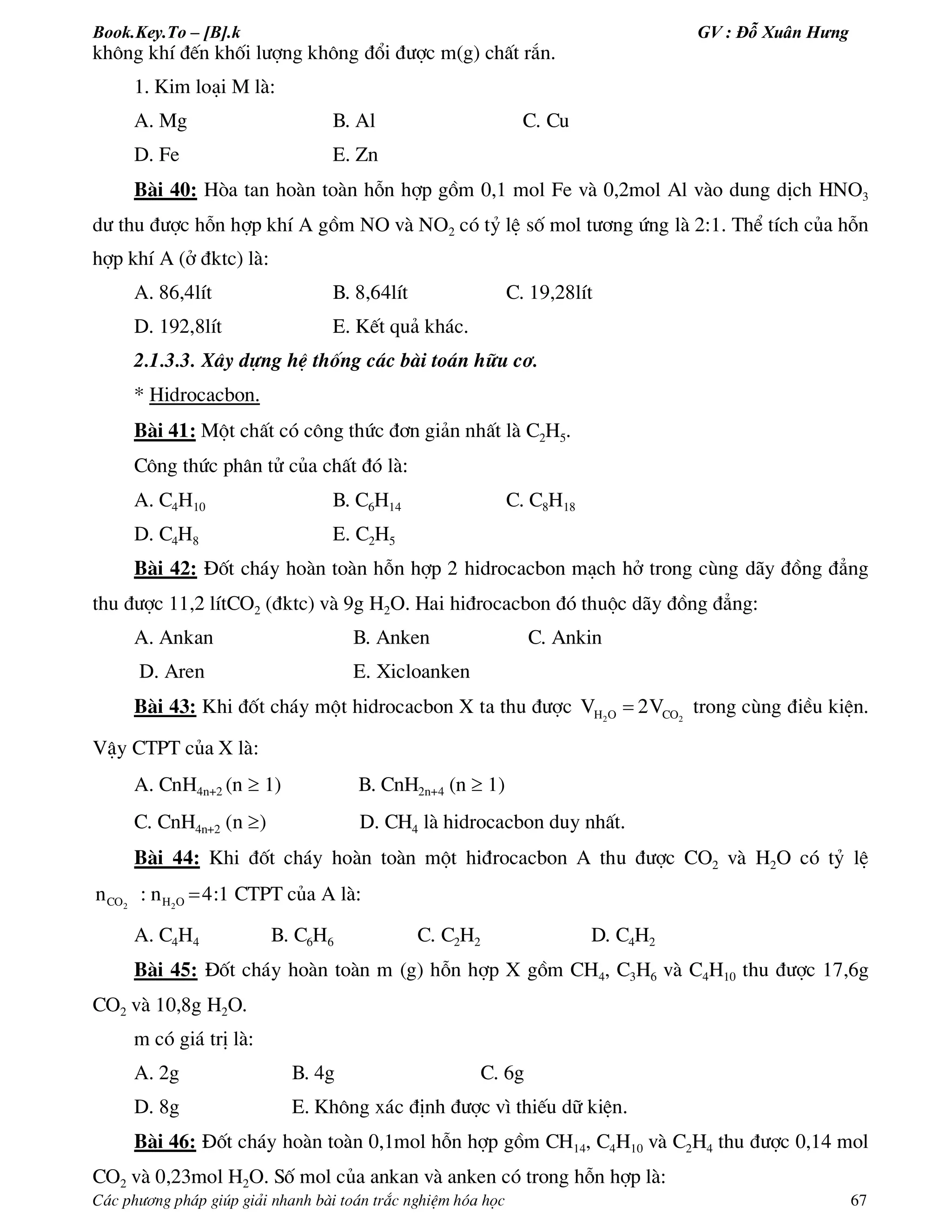 Book.Key.To – [B].k GV : Đỗ Xuân Hưng
C¸c ph­¬ng ph¸p gióp gi¶i nhanh bµi to¸n tr¾c nghiÖm hãa häc 67
kh«ng khÝ ®Õn khèi l­îng kh«ng ®æi ®­îc m(g) chÊt r¾n.
1. Kim lo¹i M lµ:
A. Mg B. Al C. Cu
D. Fe E. Zn
Bµi 40: Hßa tan hoµn toµn hçn hîp gåm 0,1 mol Fe vµ 0,2mol Al vµo dung dÞch HNO3
d­ thu ®­îc hçn hîp khÝ A gåm NO vµ NO2 cã tû lÖ sè mol t­¬ng øng lµ 2:1. ThÓ tÝch cña hçn
hîp khÝ A (ë ®ktc) lµ:
A. 86,4lÝt B. 8,64lÝt C. 19,28lÝt
D. 192,8lÝt E. KÕt qu¶ kh¸c.
2.1.3.3. X©y dùng hÖ thèng c¸c bµi to¸n h÷u c¬.
* Hidrocacbon.
Bµi 41: Mét chÊt cã c«ng thøc ®¬n gi¶n nhÊt lµ C2H5.
C«ng thøc ph©n tö cña chÊt ®ã lµ:
A. C4H10 B. C6H14 C. C8H18
D. C4H8 E. C2H5
Bµi 42: §èt ch¸y hoµn toµn hçn hîp 2 hidrocacbon m¹ch hë trong cïng d·y ®ång ®¼ng
thu ®­îc 11,2 lÝtCO2 (®ktc) vµ 9g H2O. Hai hi®rocacbon ®ã thuéc d·y ®ång ®¼ng:
A. Ankan B. Anken C. Ankin
D. Aren E. Xicloanken
Bµi 43: Khi ®èt ch¸y mét hidrocacbon X ta thu ®­îc 2 2H O COV 2V trong cïng ®iÒu kiÖn.
VËy CTPT cña X lµ:
A. CnH4n+2 (n  1) B. CnH2n+4 (n  1)
C. CnH4n+2 (n ) D. CH4 lµ hidrocacbon duy nhÊt.
Bµi 44: Khi ®èt ch¸y hoµn toµn mét hi®rocacbon A thu ®­îc CO2 vµ H2O cã tû lÖ
2 2CO H On : n 4:1 CTPT cña A lµ:
A. C4H4 B. C6H6 C. C2H2 D. C4H2
Bµi 45: §èt ch¸y hoµn toµn m (g) hçn hîp X gåm CH4, C3H6 vµ C4H10 thu ®­îc 17,6g
CO2 vµ 10,8g H2O.
m cã gi¸ trÞ lµ:
A. 2g B. 4g C. 6g
D. 8g E. Kh«ng x¸c ®Þnh ®­îc v× thiÕu d÷ kiÖn.
Bµi 46: §èt ch¸y hoµn toµn 0,1mol hçn hîp gåm CH14, C4H10 vµ C2H4 thu ®­îc 0,14 mol
CO2 vµ 0,23mol H2O. Sè mol cña ankan vµ anken cã trong hçn hîp lµ:
 