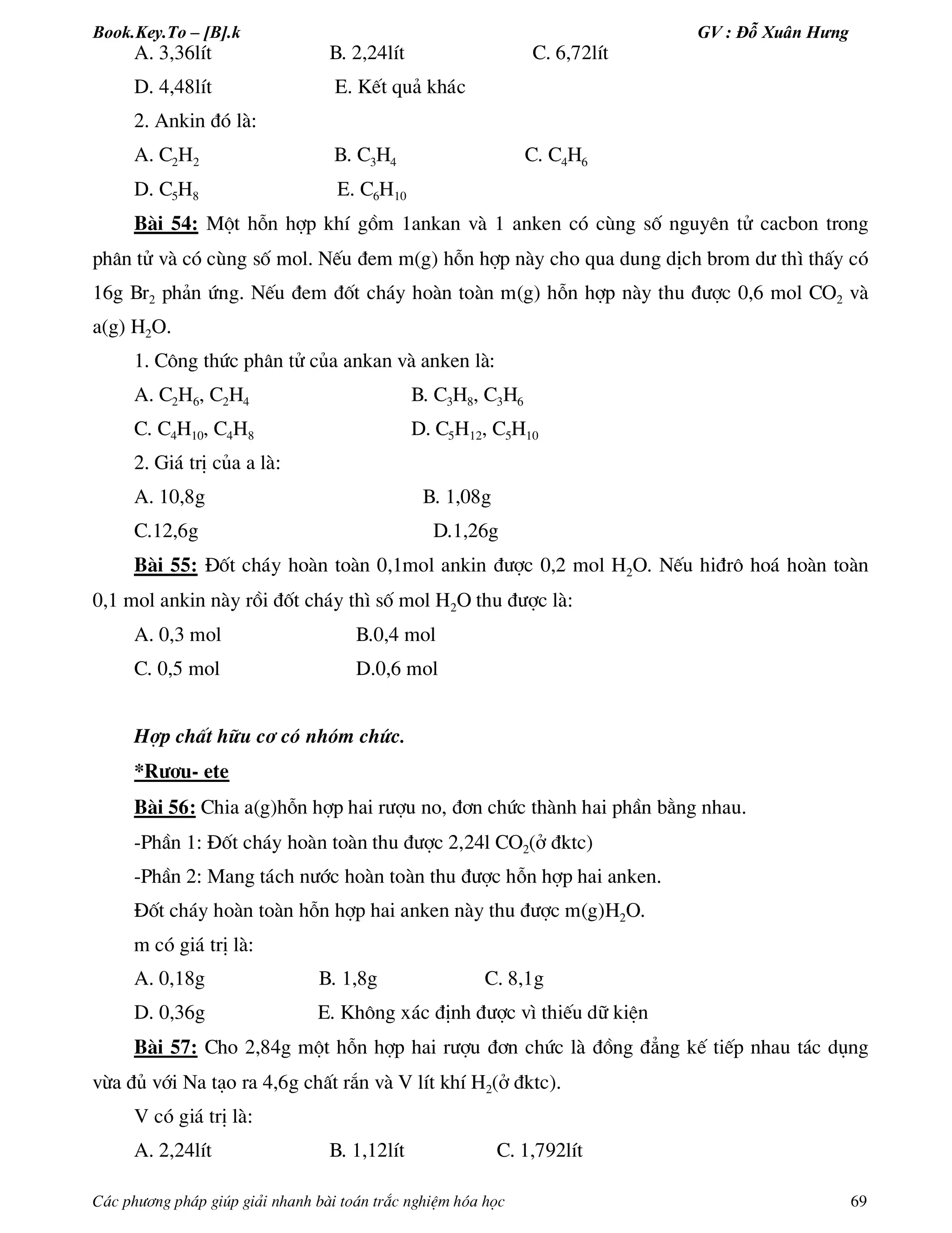 Book.Key.To – [B].k GV : Đỗ Xuân Hưng
C¸c ph­¬ng ph¸p gióp gi¶i nhanh bµi to¸n tr¾c nghiÖm hãa häc 69
A. 3,36lÝt B. 2,24lÝt C. 6,72lÝt
D. 4,48lÝt E. KÕt qu¶ kh¸c
2. Ankin ®ã lµ:
A. C2H2 B. C3H4 C. C4H6
D. C5H8 E. C6H10
Bµi 54: Mét hçn hîp khÝ gåm 1ankan vµ 1 anken cã cïng sè nguyªn tö cacbon trong
ph©n tö vµ cã cïng sè mol. NÕu ®em m(g) hçn hîp nµy cho qua dung dÞch brom d­ th× thÊy cã
16g Br2 ph¶n øng. NÕu ®em ®èt ch¸y hoµn toµn m(g) hçn hîp nµy thu ®­îc 0,6 mol CO2 vµ
a(g) H2O.
1. C«ng thøc ph©n tö cña ankan vµ anken lµ:
A. C2H6, C2H4 B. C3H8, C3H6
C. C4H10, C4H8 D. C5H12, C5H10
2. Gi¸ trÞ cña a lµ:
A. 10,8g B. 1,08g
C.12,6g D.1,26g
Bµi 55: §èt ch¸y hoµn toµn 0,1mol ankin ®­îc 0,2 mol H2O. NÕu hi®r« ho¸ hoµn toµn
0,1 mol ankin nµy råi ®èt ch¸y th× sè mol H2O thu ®­îc lµ:
A. 0,3 mol B.0,4 mol
C. 0,5 mol D.0,6 mol
Hîp chÊt h÷u c¬ cã nhãm chøc.
*R­îu- ete
Bµi 56: Chia a(g)hçn hîp hai r­îu no, ®¬n chøc thµnh hai phÇn b»ng nhau.
-PhÇn 1: §èt ch¸y hoµn toµn thu ®­îc 2,24l CO2(ë ®ktc)
-PhÇn 2: Mang t¸ch n­íc hoµn toµn thu ®­îc hçn hîp hai anken.
§èt ch¸y hoµn toµn hçn hîp hai anken nµy thu ®­îc m(g)H2O.
m cã gi¸ trÞ lµ:
A. 0,18g B. 1,8g C. 8,1g
D. 0,36g E. Kh«ng x¸c ®Þnh ®­îc v× thiÕu d÷ kiÖn
Bµi 57: Cho 2,84g mét hçn hîp hai r­îu ®¬n chøc lµ ®ång ®¼ng kÕ tiÕp nhau t¸c dông
võa ®ñ víi Na t¹o ra 4,6g chÊt r¾n vµ V lÝt khÝ H2(ë ®ktc).
V cã gi¸ trÞ lµ:
A. 2,24lÝt B. 1,12lÝt C. 1,792lÝt
 
