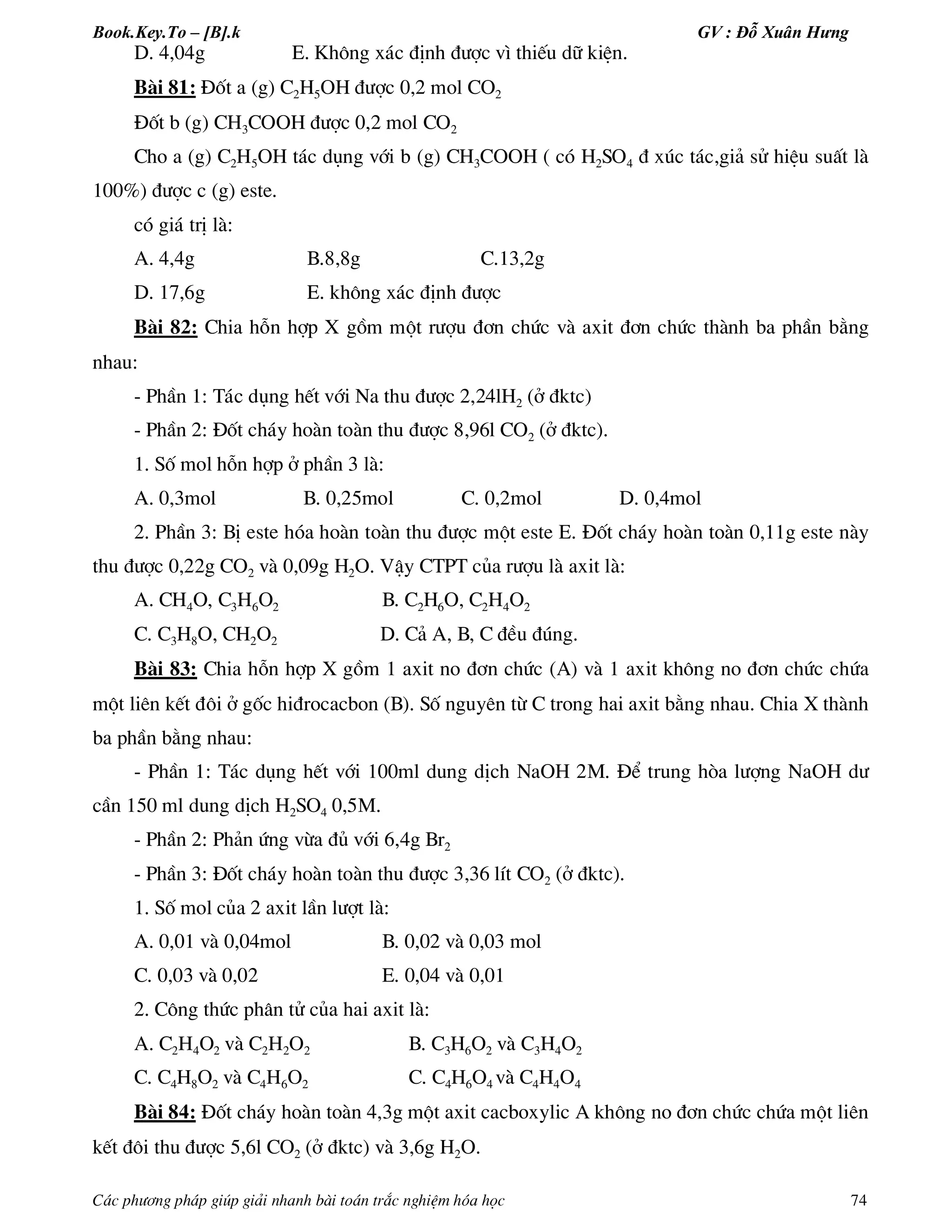 Book.Key.To – [B].k GV : Đỗ Xuân Hưng
C¸c ph­¬ng ph¸p gióp gi¶i nhanh bµi to¸n tr¾c nghiÖm hãa häc 74
D. 4,04g E. Kh«ng x¸c ®Þnh ®­îc v× thiÕu d÷ kiÖn.
Bµi 81: §èt a (g) C2H5OH ®­îc 0,2 mol CO2
§èt b (g) CH3COOH ®­îc 0,2 mol CO2
Cho a (g) C2H5OH t¸c dông víi b (g) CH3COOH ( cã H2SO4 ® xóc t¸c,gi¶ sö hiÖu suÊt lµ
100%) ®­îc c (g) este.
cã gi¸ trÞ lµ:
A. 4,4g B.8,8g C.13,2g
D. 17,6g E. kh«ng x¸c ®Þnh ®­îc
Bµi 82: Chia hçn hîp X gåm mét r­îu ®¬n chøc vµ axit ®¬n chøc thµnh ba phÇn b»ng
nhau:
- PhÇn 1: T¸c dông hÕt víi Na thu ®­îc 2,24lH2 (ë ®ktc)
- PhÇn 2: §èt ch¸y hoµn toµn thu ®­îc 8,96l CO2 (ë ®ktc).
1. Sè mol hçn hîp ë phÇn 3 lµ:
A. 0,3mol B. 0,25mol C. 0,2mol D. 0,4mol
2. PhÇn 3: BÞ este hãa hoµn toµn thu ®­îc mét este E. §èt ch¸y hoµn toµn 0,11g este nµy
thu ®­îc 0,22g CO2 vµ 0,09g H2O. VËy CTPT cña r­îu lµ axit lµ:
A. CH4O, C3H6O2 B. C2H6O, C2H4O2
C. C3H8O, CH2O2 D. C¶ A, B, C ®Òu ®óng.
Bµi 83: Chia hçn hîp X gåm 1 axit no ®¬n chøc (A) vµ 1 axit kh«ng no ®¬n chøc chøa
mét liªn kÕt ®«i ë gèc hi®rocacbon (B). Sè nguyªn tõ C trong hai axit b»ng nhau. Chia X thµnh
ba phÇn b»ng nhau:
- PhÇn 1: T¸c dông hÕt víi 100ml dung dÞch NaOH 2M. §Ó trung hßa l­îng NaOH d­
cÇn 150 ml dung dÞch H2SO4 0,5M.
- PhÇn 2: Ph¶n øng võa ®ñ víi 6,4g Br2
- PhÇn 3: §èt ch¸y hoµn toµn thu ®­îc 3,36 lÝt CO2 (ë ®ktc).
1. Sè mol cña 2 axit lÇn l­ît lµ:
A. 0,01 vµ 0,04mol B. 0,02 vµ 0,03 mol
C. 0,03 vµ 0,02 E. 0,04 vµ 0,01
2. C«ng thøc ph©n tö cña hai axit lµ:
A. C2H4O2 vµ C2H2O2 B. C3H6O2 vµ C3H4O2
C. C4H8O2 vµ C4H6O2 C. C4H6O4 vµ C4H4O4
Bµi 84: §èt ch¸y hoµn toµn 4,3g mét axit cacboxylic A kh«ng no ®¬n chøc chøa mét liªn
kÕt ®«i thu ®­îc 5,6l CO2 (ë ®ktc) vµ 3,6g H2O.
 