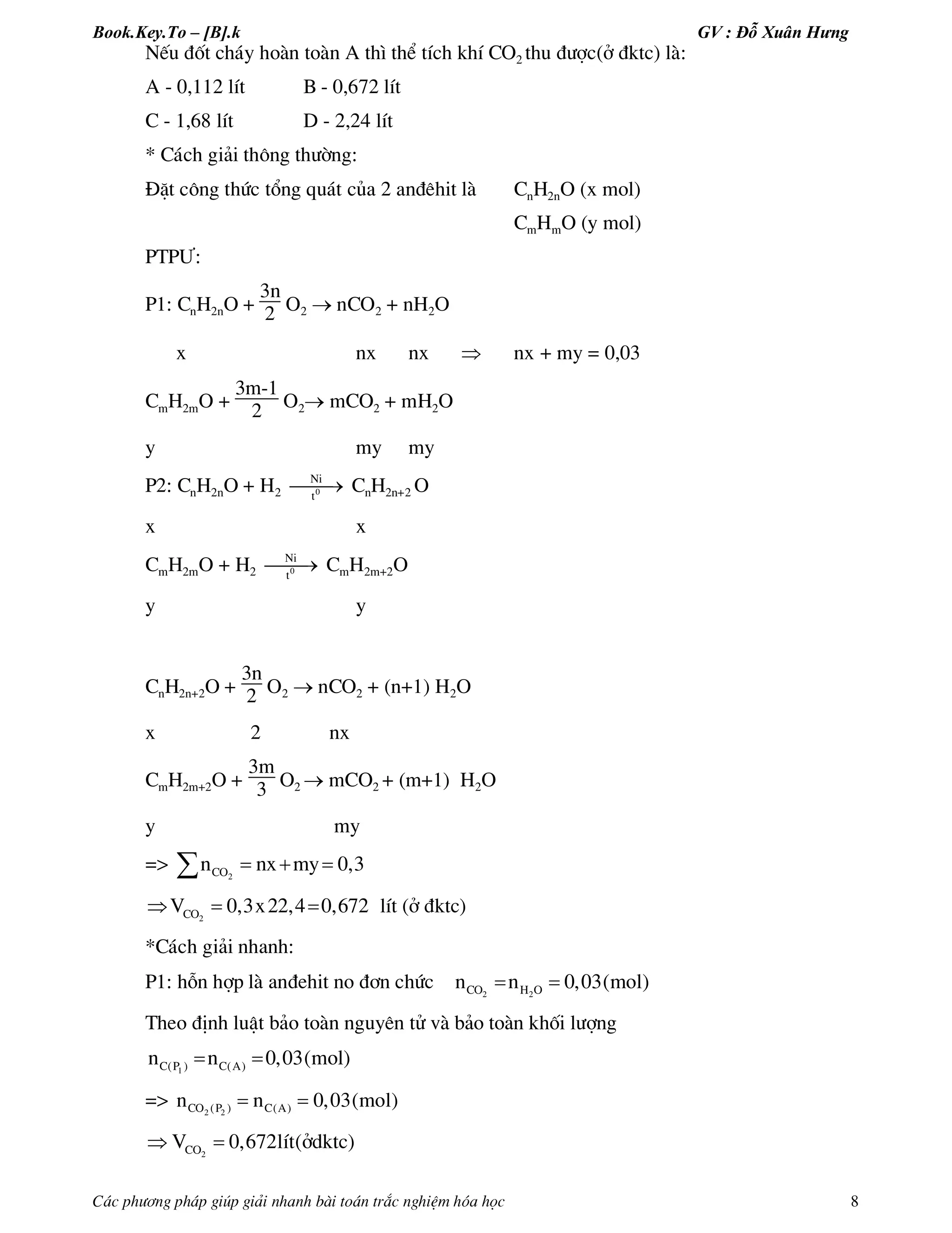 Book.Key.To – [B].k GV : Đỗ Xuân Hưng
C¸c ph­¬ng ph¸p gióp gi¶i nhanh bµi to¸n tr¾c nghiÖm hãa häc 8
NÕu ®èt ch¸y hoµn toµn A th× thÓ tÝch khÝ CO2 thu ®­îc(ë ®ktc) lµ:
A - 0,112 lÝt B - 0,672 lÝt
C - 1,68 lÝt D - 2,24 lÝt
* C¸ch gi¶i th«ng th­êng:
§Æt c«ng thøc tæng qu¸t cña 2 an®ªhit lµ CnH2nO (x mol)
CmHmO (y mol)
PTP¦:
P1: CnH2nO +
3n
2 O2  nCO2 + nH2O
x nx nx  nx + my = 0,03
CmH2mO +
3m-1
2 O2 mCO2 + mH2O
y my my
P2: CnH2nO + H2 0
Ni
t
 CnH2n+2 O
x x
CmH2mO + H2 0
Ni
t
 CmH2m+2O
y y
CnH2n+2O +
3n
2 O2  nCO2 + (n+1) H2O
x 2 nx
CmH2m+2O +
3m
3 O2  mCO2 + (m+1) H2O
y my
=> 2COn nx my 0,3  
2COV 0,3x22,4 0,672   lÝt (ë ®ktc)
*C¸ch gi¶i nhanh:
P1: hçn hîp lµ an®ehit no ®¬n chøc  2 2CO H On n 0,03(mol)
Theo ®Þnh luËt b¶o toµn nguyªn tö vµ b¶o toµn khèi l­îng
1C(P ) C(A)n n 0,03(mol) 
=>  2 2CO (P ) C(A)n n 0,03(mol)
 2COV 0,672lÝt(ëdktc)
 