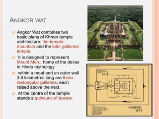 ANGKOR WAT
 Angkor Wat combines two
basic plans of Khmer temple
architecture: the temple-
mountain and the later galleried
temple.
 It is designed to represent
Mount Meru, home of the devas
in Hindu mythology
 within a moat and an outer wall
3.6 kilometres long are three
rectangular galleries, each
raised above the next.
 At the centre of the temple
stands a quincunx of towers.
 