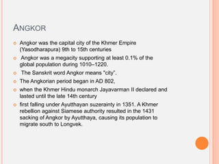 ANGKOR
 Angkor was the capital city of the Khmer Empire
(Yasodharapura) 9th to 15th centuries
 Angkor was a megacity supporting at least 0.1% of the
global population during 1010–1220.
 The Sanskrit word Angkor means "city”.
 The Angkorian period began in AD 802,
 when the Khmer Hindu monarch Jayavarman II declared and
lasted until the late 14th century
 first falling under Ayutthayan suzerainty in 1351. A Khmer
rebellion against Siamese authority resulted in the 1431
sacking of Angkor by Ayutthaya, causing its population to
migrate south to Longvek.
 