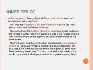 KHMER PERIOD
 At the beginning of early classical Khmer period three important
architectural events occurred
1) First was the creation of a city and temple mountain in the hill of
phnom kulen and the lake of tonle sap.
2) The second was the building of another capital on the hill and round
the temple mountain of phnom bakeng. It was a five leveled pyramid
with isolated towers on the topmost tier and smaller towers at the
lower levels.
3) The third event was the construction of archetypal urban irrigation
system at roluos. an immense artificial lake baray lolei about km
long and 800m wide was formed by earthern dykes to store water
from the stung roluos river. The lake provided for the needs of the
whole community. Its final purpose was to irrigate the paddy fields.
 