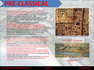 HISTORY OF ARCHITECTURE V B ARCH 21/09/2016
• IN THE NEOLITHIC PERIOD, AGRICULTURE AND OTHER TECHNIQUES
FACILITATED LARGER POPULATIONS THAN THE VERY SMALL COMMUNITIES
OF THE PALEOLITHIC, WHICH PROBABLY LED TO THE STRONGER, MORE
COERCIVE GOVERNMENTS EMERGING AT THAT TIME.
• THE PRE-CLASSICAL AND CLASSICAL PERIODS SAW A NUMBER OF CITIES
LAID OUT ACCORDING TO FIXED PLANS, THOUGH MANY TENDED TO
DEVELOP ORGANICALLY.
• DESIGNED CITIES WERE CHARACTERISTIC OF THE MINOAN,
MESOPOTAMIAN, HARRAPAN, AND EGYPTIAN CIVILISATIONS OF THE
THIRD MILLENNIUM BC (SEE URBAN PLANNING IN ANCIENT EGYPT). THE
FIRST RECORDED DESCRIPTION OF URBAN PLANNING APPEARS IN THE EPIC
OF GILGAMESH: "GO UP ON TO THE WALL OF URUK AND WALK AROUND.
INSPECT THE FOUNDATION PLATFORM AND SCRUTINISE THE BRICKWORK.
TESTIFY THAT ITS BRICKS ARE BAKED BRICKS, AND THAT THE SEVEN
COUNSELLORS MUST HAVE LAID ITS FOUNDATIONS.
• DISTINCT CHARACTERISTICS OF URBAN PLANNING FROM REMAINS OF THE
CITIES OF HARAPPA, LOTHAL, DHOLAVIRA, AND MOHENJO-DARO IN THE
INDUS VALLEY CIVILISATION (IN MODERN-DAY NORTHWESTERN INDIA AND
PAKISTAN) LEAD ARCHEOLOGISTS TO INTERPRET THEM AS THE EARLIEST
KNOWN EXAMPLES OF DELIBERATELY PLANNED AND MANAGED CITIES.
• THE STREETS OF MANY OF THESE EARLY CITIES WERE PAVED AND LAID OUT
AT RIGHT ANGLES IN A GRID PATTERN, WITH A HIERARCHY OF STREETS
FROM MAJOR BOULEVARDS TO RESIDENTIAL ALLEYS.
• ARCHAEOLOGICAL EVIDENCE SUGGESTS THAT MANY HARRAPAN HOUSES
WERE LAID OUT TO PROTECT FROM NOISE AND TO ENHANCE RESIDENTIAL
PRIVACY; MANY ALSO HAD THEIR OWN WATER WELLS, PROBABLY BOTH FOR
SANITARY AND FOR RITUAL PURPOSES.
• THESE ANCIENT CITIES WERE UNIQUE IN THAT THEY OFTEN HAD DRAINAGE
SYSTEMS, SEEMINGLY TIED TO A WELL-DEVELOPED IDEAL OF URBAN
SANITATION
PRE-CLASSICAL
INDUS VALLEY CIVILIZATION
MESOPOTAMIAN
 