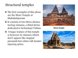  The best examples of this phase
are the Shore Temple at
Mahabalipuram.
 It consists of two Shiva shrines
having vimanas, a third shrine
dedicated to Seshashayi Vishnu.
 Unique feature of this temple
is however its vimanas which
don’t appear like stepped
pyramids but rather tall slender
tapering spires.
Shore temple
Structural temples
 