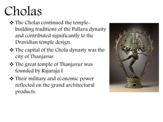Cholas
 The Cholas continued the temple-
building traditions of the Pallava dynasty
and contributed significantly to the
Dravidian temple design.
 The capital of the Chola dynasty was the
city of Thanjavur.
 The great temple of Thanjavur was
founded by Rajaraja I
 Their military and economic power
reflected on the grand architectural
products.
 