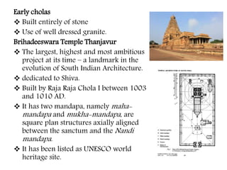 Early cholas
 Built entirely of stone
 Use of well dressed granite.
Brihadeeswara Temple Thanjavur
 The largest, highest and most ambitious
project at its time – a landmark in the
evolution of South Indian Architecture.
 dedicated to Shiva.
 Built by Raja Raja Chola I between 1003
and 1010 AD.
 It has two mandapa, namely maha-
mandapa and mukha-mandapa, are
square plan structures axially aligned
between the sanctum and the Nandi
mandapa.
 It has been listed as UNESCO world
heritage site.
 