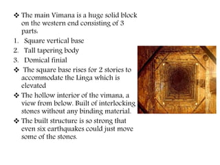  The main Vimana is a huge solid block
on the western end consisting of 3
parts:
1. Square vertical base
2. Tall tapering body
3. Domical finial
 The square base rises for 2 stories to
accommodate the Linga which is
elevated
 The hollow interior of the vimana, a
view from below. Built of interlocking
stones without any binding material.
 The built structure is so strong that
even six earthquakes could just move
some of the stones.
 