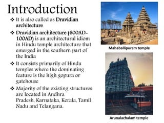 Introduction
 It is also called as Dravidian
architecture
 Dravidian architecture (600AD-
100AD) is an architectural idiom
in Hindu temple architecture that
emerged in the southern part of
the India
 It consists primarily of Hindu
temples where the dominating
feature is the high gopura or
gatehouse
 Majority of the existing structures
are located in Andhra
Pradesh, Karnataka, Kerala, Tamil
Nadu and Telangana.
Mahaballipuram temple
Arunalachalam temple
 