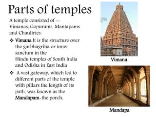 A temple consisted of --
Vimanas, Gopurams, Mantapams
and Chaultries.
 Vimana It is the structure over
the garbhagriha or inner
sanctum in the
Hindu temples of South India
and Odisha in East India
 A vast gateway, which led to
different parts of the temple
with pillars the length of its
path, was known as the
Mandapam-the porch.
Mandapa
Parts of temples
Vimana
 