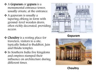  A Gopuram or gopura is a
monumental entrance tower,
usually ornate, at the entrance.
 A gopuram is usually a
tapering oblong in form with
ground-level wooden doors,
often richly decorated, providing
access.
 Choultry is a resting place for
travelers, visitors to a site,
typically linked to Buddhist, Jain
and Hindu temples.
 In Southern India five kingdoms
and empires stamped their
influence on architecture during
different times.
Gopuram
Choultry
 