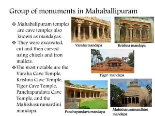 Group of monuments in Mahaballipuram
 Mahabalipuram temples
are cave temples also
known as mandapas.
 They were excavated,
cut and then carved
using chisels and iron
mallets.
The most notable are the
Varaha Cave Temple,
Krishna Cave Temple,
Tiger Cave Temple,
Panchapandava Cave
Temple, and the
Mahishasuramardini
mandapa.
Varaha mandapa Krishna mandapa
Tiger mandapa
Panchapandava mandapa
Mahishasuramandhini
mandapa
 