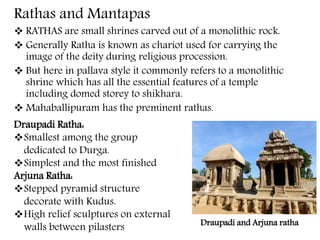 Rathas and Mantapas
 RATHAS are small shrines carved out of a monolithic rock.
 Generally Ratha is known as chariot used for carrying the
image of the deity during religious procession.
 But here in pallava style it commonly refers to a monolithic
shrine which has all the essential features of a temple
including domed storey to shikhara.
 Mahaballipuram has the preminent rathas.
Draupadi Ratha:
Smallest among the group
dedicated to Durga.
Simplest and the most finished
Arjuna Ratha:
Stepped pyramid structure
decorate with Kudus.
High relief sculptures on external
walls between pilasters Draupadi and Arjuna ratha
 