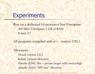 Experiments Run on a dedicated 14-processor Sun Enterprise 300 MHz UltraSparc, 1 GB of RAM Solaris 2.7 All programs compiled with  g++  version 2.95.1 Allocators: Hoard version 2.0.2 Solaris (system allocator) Ptmalloc  (GNU libc – private heaps with ownership) mtmalloc  (Sun’s “MT-hot” allocator) 