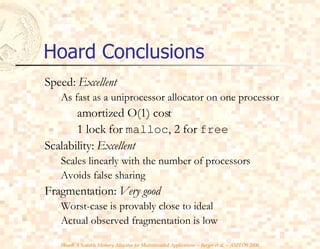 Hoard Conclusions Speed:  Excellent As fast as a uniprocessor allocator on one processor amortized O(1) cost 1 lock for  malloc , 2 for  free Scalability:  Excellent Scales linearly with the number of processors Avoids false sharing Fragmentation:  Very good Worst-case is provably close to ideal Actual observed fragmentation is low 