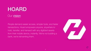 HOARD
Our vision
3
People demand easier access, simpler tools, and faster
transactions. Hoard empowers anyone, anywhere to
hold, transfer, and transact with any digitized assets
from their mobile device, instantly. We’re not building a
bank, we’re reinventing them.
 