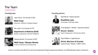The Team
Founding team
Jason Davis / Co-founder & CEO
Founding advisors
7
Wells Fargo
Interaction, interface, & strategy designer
Dan Lipert / Co-founder & CTO
Department of Defense (DoD)
DevOps, engineering, & artiﬁcial intelligence
Kyle Ellicott / Startup Advisor
ReadWrite Labs
Co-founder & Chief labs oﬃcer
Chris Maddern / Mobile + Payments Advisor
Venmo / Button
Head of Engineering / Chief product oﬃcer
Ryan Williams / Legal Advisor
Orrick, Morrison & Forester
Lead Counsel / Raised +100M in ICO’s
George Worrell / Co-founder & CPO
Wells Fargo / Morgan Stanley
Product architecture & UX engineering
Hoard is currently home 8 full time technical employees, 6 highly experienced advisors, and 10 dedicated project contributors
 