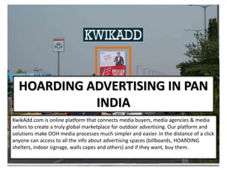 HOARDING ADVERTISING IN PAN
INDIA
KwikAdd.com is online platform that connects media buyers, media agencies & media
sellers to create a truly global marketplace for outdoor advertising. Our platform and
solutions make OOH media processes much simpler and easier. In the distance of a click
anyone can access to all the info about advertising spaces (billboards, HOARDING
shelters, indoor signage, walls capes and others) and if they want, buy them.
 