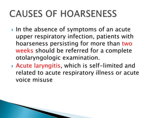   In the absence of symptoms of an acute
    upper respiratory infection, patients with
    hoarseness persisting for more than two
    weeks should be referred for a complete
    otolaryngologic examination.
   Acute laryngitis, which is self-limited and
    related to acute respiratory illness or acute
    voice misuse
 