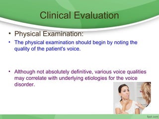 Clinical Evaluation
• Physical Examination:
• The physical examination should begin by noting the
quality of the patient's voice.
• Although not absolutely definitive, various voice qualities
may correlate with underlying etiologies for the voice
disorder.
 