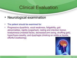 Clinical Evaluation
• Neurological examination
• The patient should be examined for:
• Progressive dysarthria, vocal weakness, fatigability, gait
abnormalities, rigidity (cogwheel), resting and intention tremor,
bradykinesia (masked facies, decreased arm swing, shuffling gait),
hyper/hypo-nasality, and dysphagia (choking on solids or liquids,
effortful swallowing).
 
