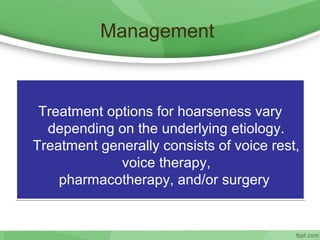 Management
Treatment options for hoarseness vary
depending on the underlying etiology.
Treatment generally consists of voice rest,
voice therapy,
pharmacotherapy, and/or surgery
Treatment options for hoarseness vary
depending on the underlying etiology.
Treatment generally consists of voice rest,
voice therapy,
pharmacotherapy, and/or surgery
 