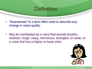 Definition
• "Hoarseness" is a term often used to describe any
change in voice quality.
• May be manifested as a voice that sounds breathy,
strained, rough, raspy, tremorous, strangled, or weak, or
a voice that has a higher or lower pitch
 