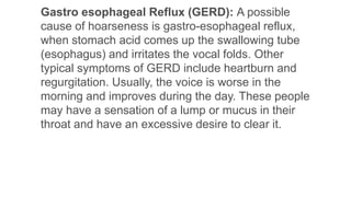 Gastro esophageal Reflux (GERD): A possible
cause of hoarseness is gastro-esophageal reflux,
when stomach acid comes up the swallowing tube
(esophagus) and irritates the vocal folds. Other
typical symptoms of GERD include heartburn and
regurgitation. Usually, the voice is worse in the
morning and improves during the day. These people
may have a sensation of a lump or mucus in their
throat and have an excessive desire to clear it.
 
