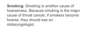Smoking: Smoking is another cause of
hoarseness. Because smoking is the major
cause of throat cancer, if smokers become
hoarse, they should see an
otolaryngologist.
 