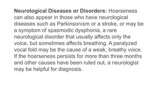 Neurological Diseases or Disorders: Hoarseness
can also appear in those who have neurological
diseases such as Parkinsonism or a stroke, or may be
a symptom of spasmodic dysphonia, a rare
neurological disorder that usually affects only the
voice, but sometimes affects breathing. A paralyzed
vocal fold may be the cause of a weak, breathy voice.
If the hoarseness persists for more than three months
and other causes have been ruled out, a neurologist
may be helpful for diagnosis.
 