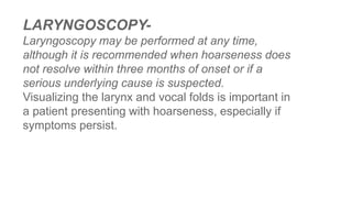 LARYNGOSCOPY-
Laryngoscopy may be performed at any time,
although it is recommended when hoarseness does
not resolve within three months of onset or if a
serious underlying cause is suspected.
Visualizing the larynx and vocal folds is important in
a patient presenting with hoarseness, especially if
symptoms persist.
 